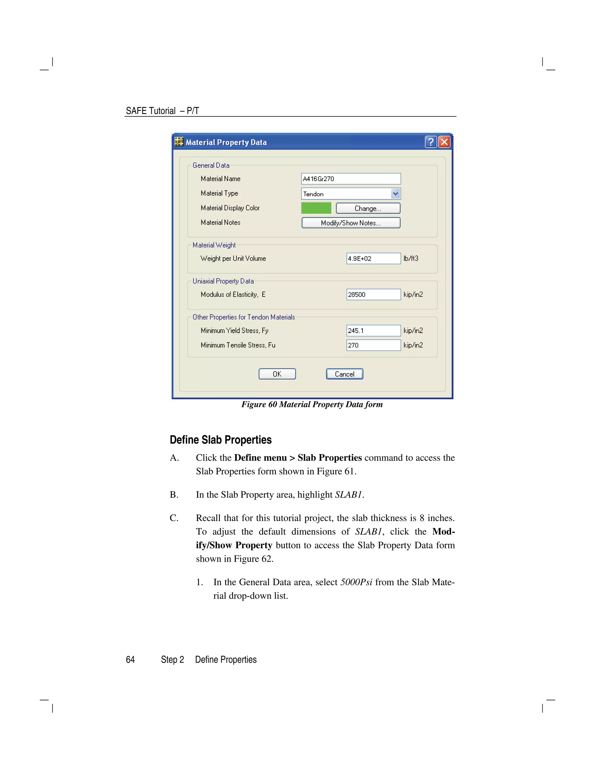 SAFE Tutorial – P/T
64 Step 2 Define Properties
Figure 60 Material Property Data form
Define Slab Properties
A. Click the Define menu > Slab Properties command to access the
Slab Properties form shown in Figure 61.
B. In the Slab Property area, highlight SLAB1.
C. Recall that for this tutorial project, the slab thickness is 8 inches.
To adjust the default dimensions of SLAB1, click the Mod-
ify/Show Property button to access the Slab Property Data form
shown in Figure 62.
1. In the General Data area, select 5000Psi from the Slab Mate-
rial drop-down list.
 