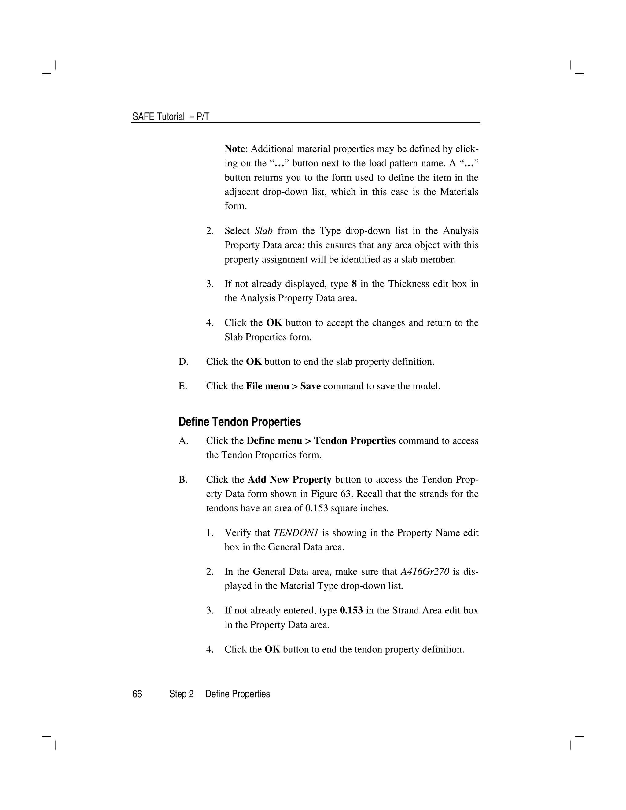 SAFE Tutorial – P/T
66 Step 2 Define Properties
Note: Additional material properties may be defined by click-
ing on the “…” button next to the load pattern name. A “…”
button returns you to the form used to define the item in the
adjacent drop-down list, which in this case is the Materials
form.
2. Select Slab from the Type drop-down list in the Analysis
Property Data area; this ensures that any area object with this
property assignment will be identified as a slab member.
3. If not already displayed, type 8 in the Thickness edit box in
the Analysis Property Data area.
4. Click the OK button to accept the changes and return to the
Slab Properties form.
D. Click the OK button to end the slab property definition.
E. Click the File menu > Save command to save the model.
Define Tendon Properties
A. Click the Define menu > Tendon Properties command to access
the Tendon Properties form.
B. Click the Add New Property button to access the Tendon Prop-
erty Data form shown in Figure 63. Recall that the strands for the
tendons have an area of 0.153 square inches.
1. Verify that TENDON1 is showing in the Property Name edit
box in the General Data area.
2. In the General Data area, make sure that A416Gr270 is dis-
played in the Material Type drop-down list.
3. If not already entered, type 0.153 in the Strand Area edit box
in the Property Data area.
4. Click the OK button to end the tendon property definition.
 