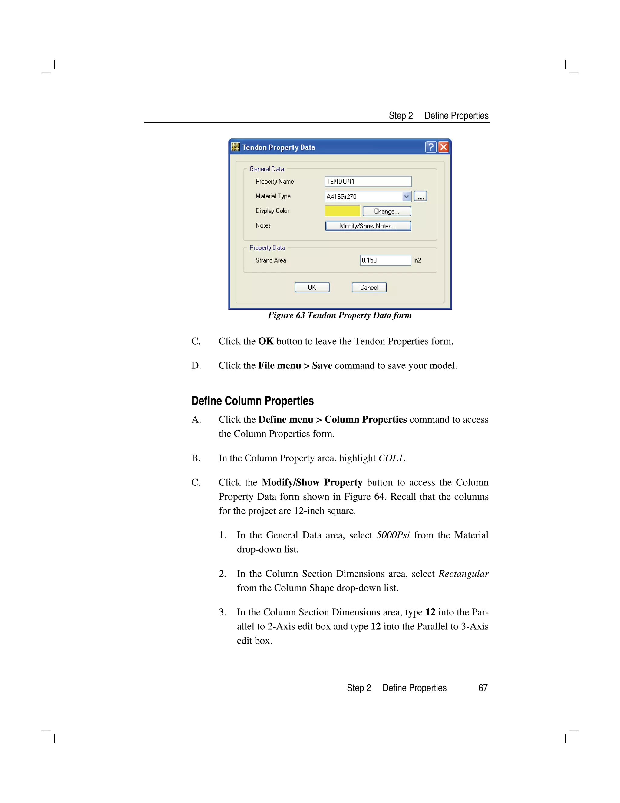 Step 2 Define Properties
Step 2 Define Properties 67
Figure 63 Tendon Property Data form
C. Click the OK button to leave the Tendon Properties form.
D. Click the File menu > Save command to save your model.
Define Column Properties
A. Click the Define menu > Column Properties command to access
the Column Properties form.
B. In the Column Property area, highlight COL1.
C. Click the Modify/Show Property button to access the Column
Property Data form shown in Figure 64. Recall that the columns
for the project are 12-inch square.
1. In the General Data area, select 5000Psi from the Material
drop-down list.
2. In the Column Section Dimensions area, select Rectangular
from the Column Shape drop-down list.
3. In the Column Section Dimensions area, type 12 into the Par-
allel to 2-Axis edit box and type 12 into the Parallel to 3-Axis
edit box.
 