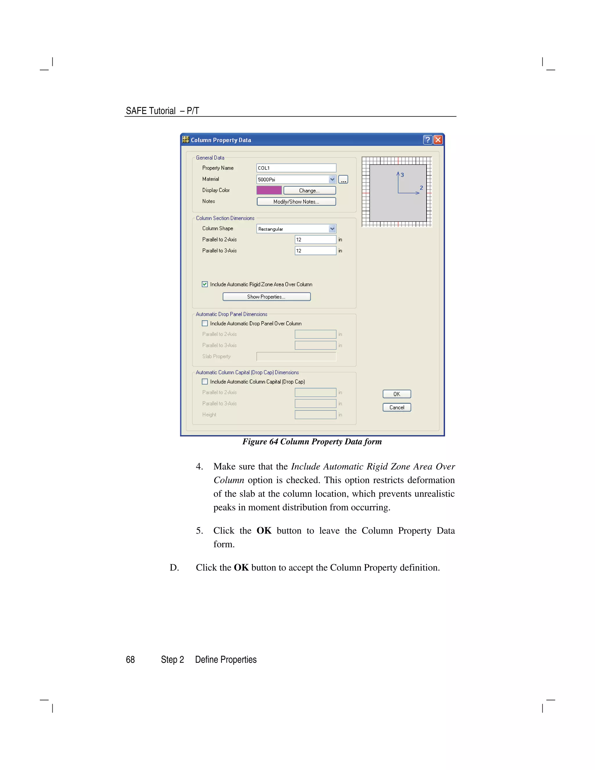 SAFE Tutorial – P/T
68 Step 2 Define Properties
Figure 64 Column Property Data form
4. Make sure that the Include Automatic Rigid Zone Area Over
Column option is checked. This option restricts deformation
of the slab at the column location, which prevents unrealistic
peaks in moment distribution from occurring.
5. Click the OK button to leave the Column Property Data
form.
D. Click the OK button to accept the Column Property definition.
 