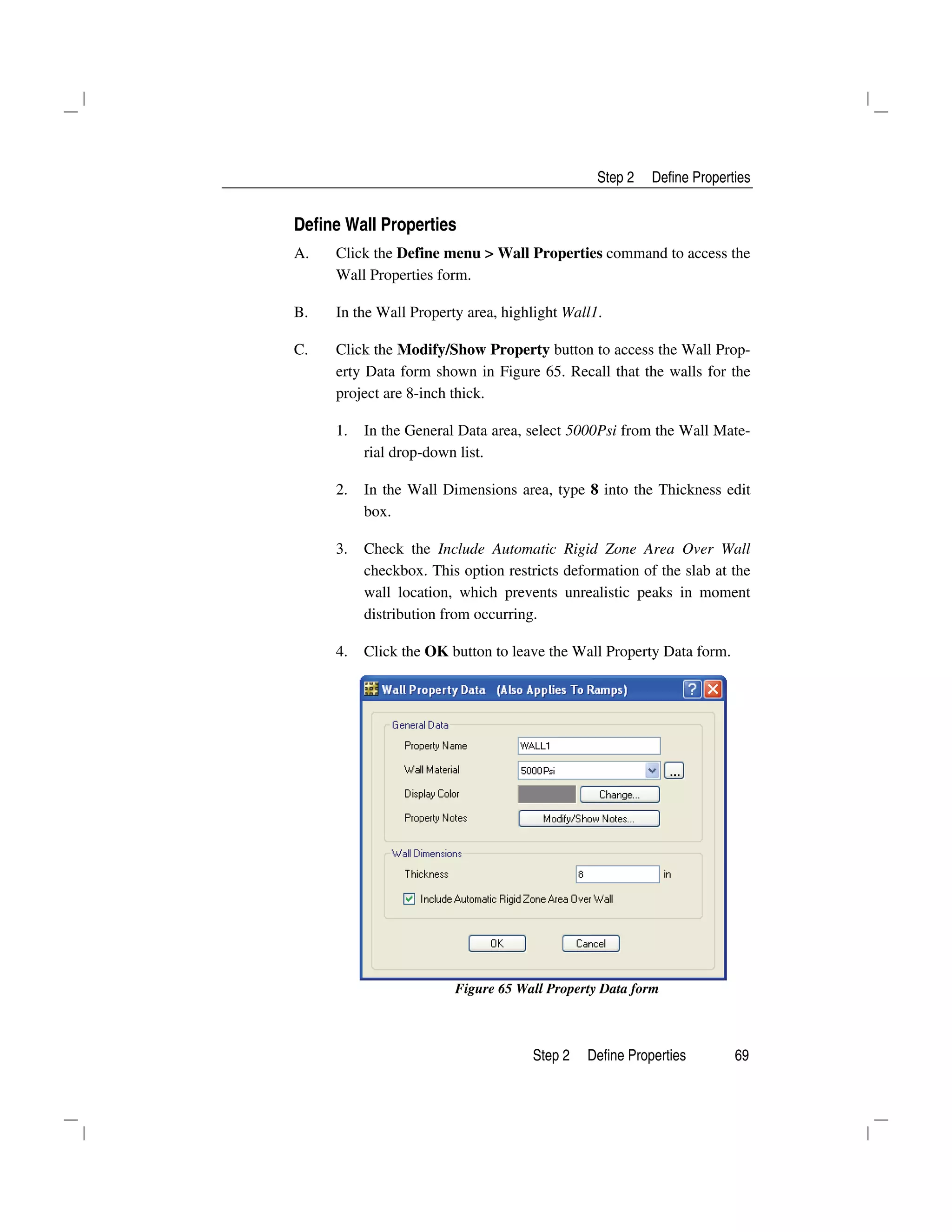 Step 2 Define Properties
Step 2 Define Properties 69
Define Wall Properties
A. Click the Define menu > Wall Properties command to access the
Wall Properties form.
B. In the Wall Property area, highlight Wall1.
C. Click the Modify/Show Property button to access the Wall Prop-
erty Data form shown in Figure 65. Recall that the walls for the
project are 8-inch thick.
1. In the General Data area, select 5000Psi from the Wall Mate-
rial drop-down list.
2. In the Wall Dimensions area, type 8 into the Thickness edit
box.
3. Check the Include Automatic Rigid Zone Area Over Wall
checkbox. This option restricts deformation of the slab at the
wall location, which prevents unrealistic peaks in moment
distribution from occurring.
4. Click the OK button to leave the Wall Property Data form.
Figure 65 Wall Property Data form
 