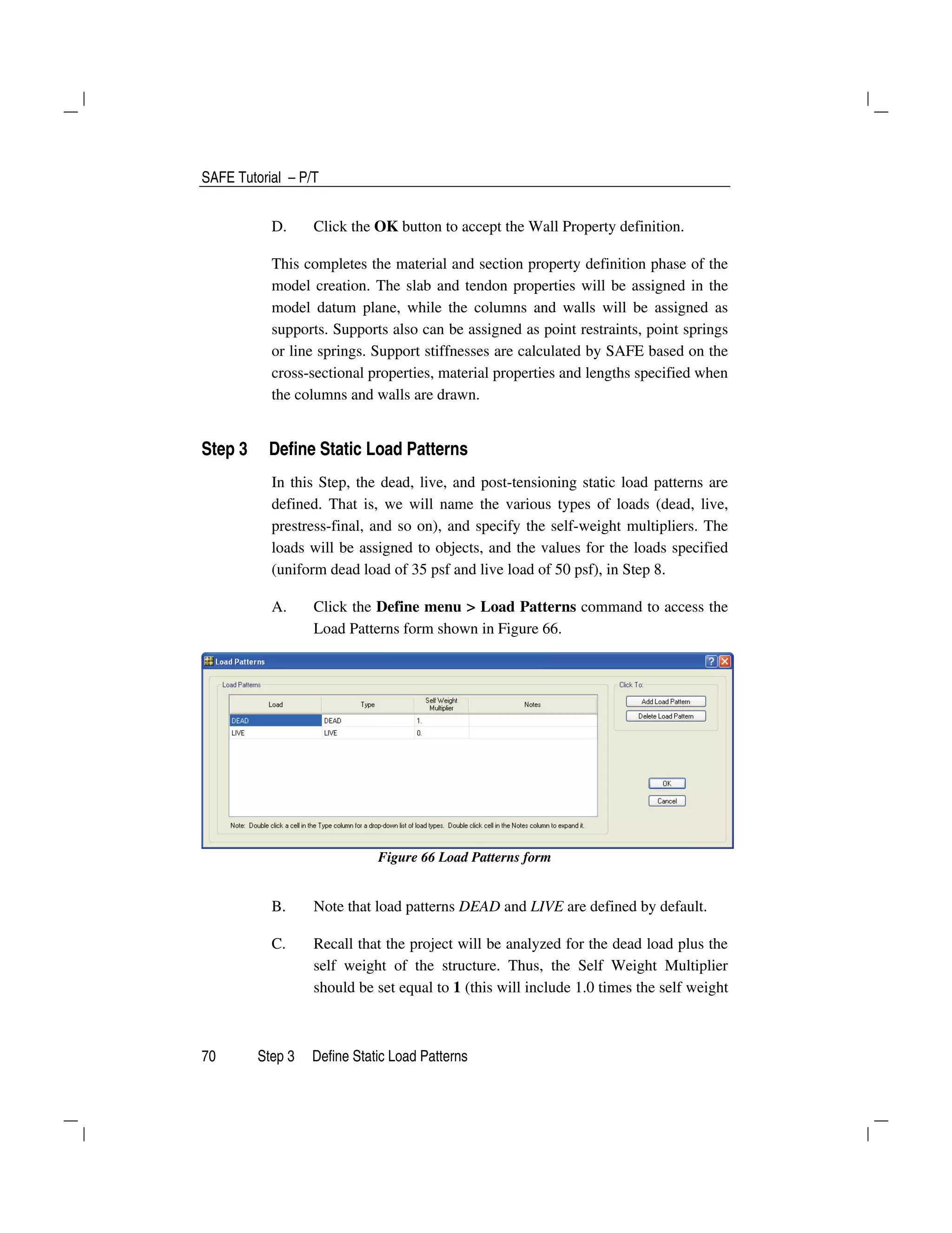 SAFE Tutorial – P/T
70 Step 3 Define Static Load Patterns
D. Click the OK button to accept the Wall Property definition.
This completes the material and section property definition phase of the
model creation. The slab and tendon properties will be assigned in the
model datum plane, while the columns and walls will be assigned as
supports. Supports also can be assigned as point restraints, point springs
or line springs. Support stiffnesses are calculated by SAFE based on the
cross-sectional properties, material properties and lengths specified when
the columns and walls are drawn.
Step 3 Define Static Load Patterns
In this Step, the dead, live, and post-tensioning static load patterns are
defined. That is, we will name the various types of loads (dead, live,
prestress-final, and so on), and specify the self-weight multipliers. The
loads will be assigned to objects, and the values for the loads specified
(uniform dead load of 35 psf and live load of 50 psf), in Step 8.
A. Click the Define menu > Load Patterns command to access the
Load Patterns form shown in Figure 66.
Figure 66 Load Patterns form
B. Note that load patterns DEAD and LIVE are defined by default.
C. Recall that the project will be analyzed for the dead load plus the
self weight of the structure. Thus, the Self Weight Multiplier
should be set equal to 1 (this will include 1.0 times the self weight
 