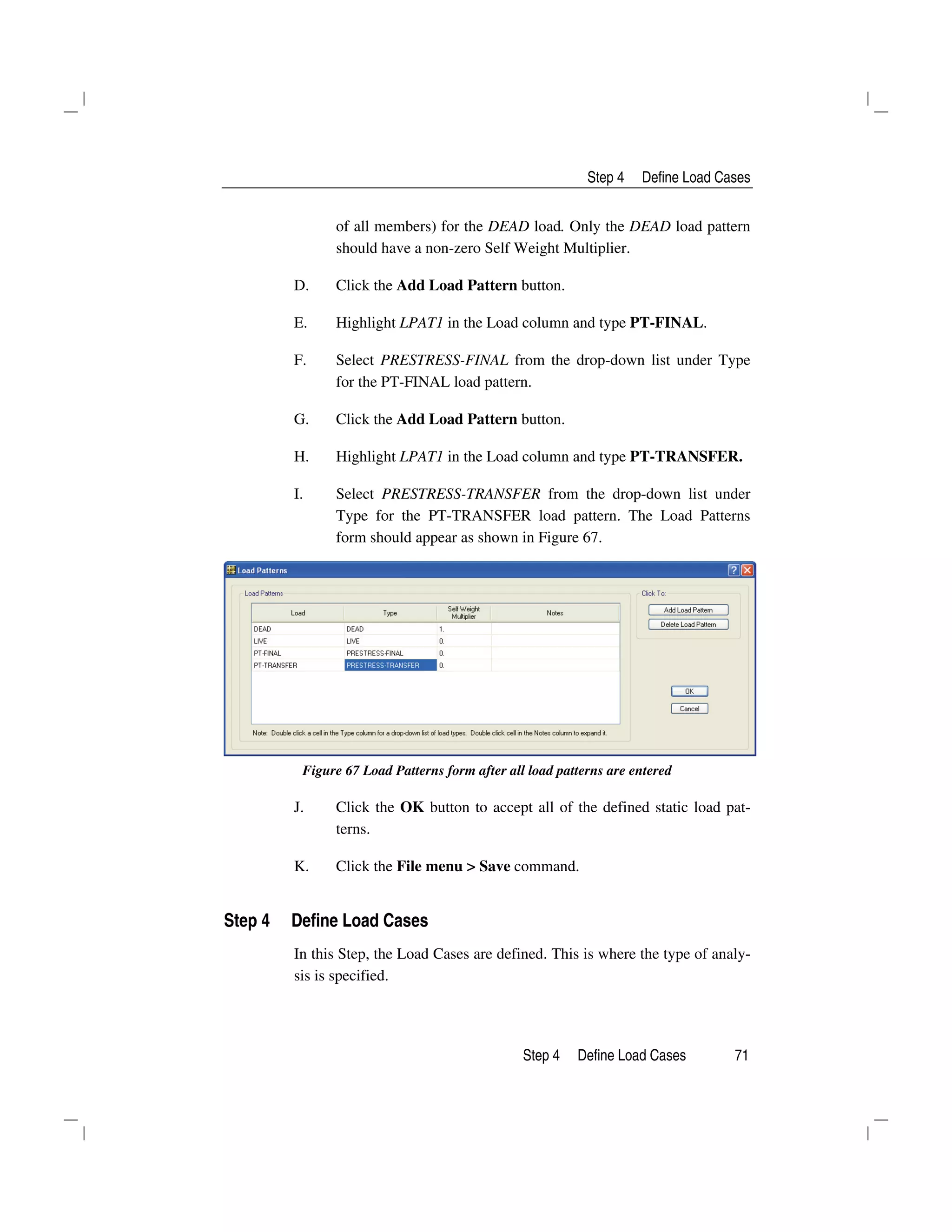 Step 4 Define Load Cases
Step 4 Define Load Cases 71
of all members) for the DEAD load. Only the DEAD load pattern
should have a non-zero Self Weight Multiplier.
D. Click the Add Load Pattern button.
E. Highlight LPAT1 in the Load column and type PT-FINAL.
F. Select PRESTRESS-FINAL from the drop-down list under Type
for the PT-FINAL load pattern.
G. Click the Add Load Pattern button.
H. Highlight LPAT1 in the Load column and type PT-TRANSFER.
I. Select PRESTRESS-TRANSFER from the drop-down list under
Type for the PT-TRANSFER load pattern. The Load Patterns
form should appear as shown in Figure 67.
Figure 67 Load Patterns form after all load patterns are entered
J. Click the OK button to accept all of the defined static load pat-
terns.
K. Click the File menu > Save command.
Step 4 Define Load Cases
In this Step, the Load Cases are defined. This is where the type of analy-
sis is specified.
 
