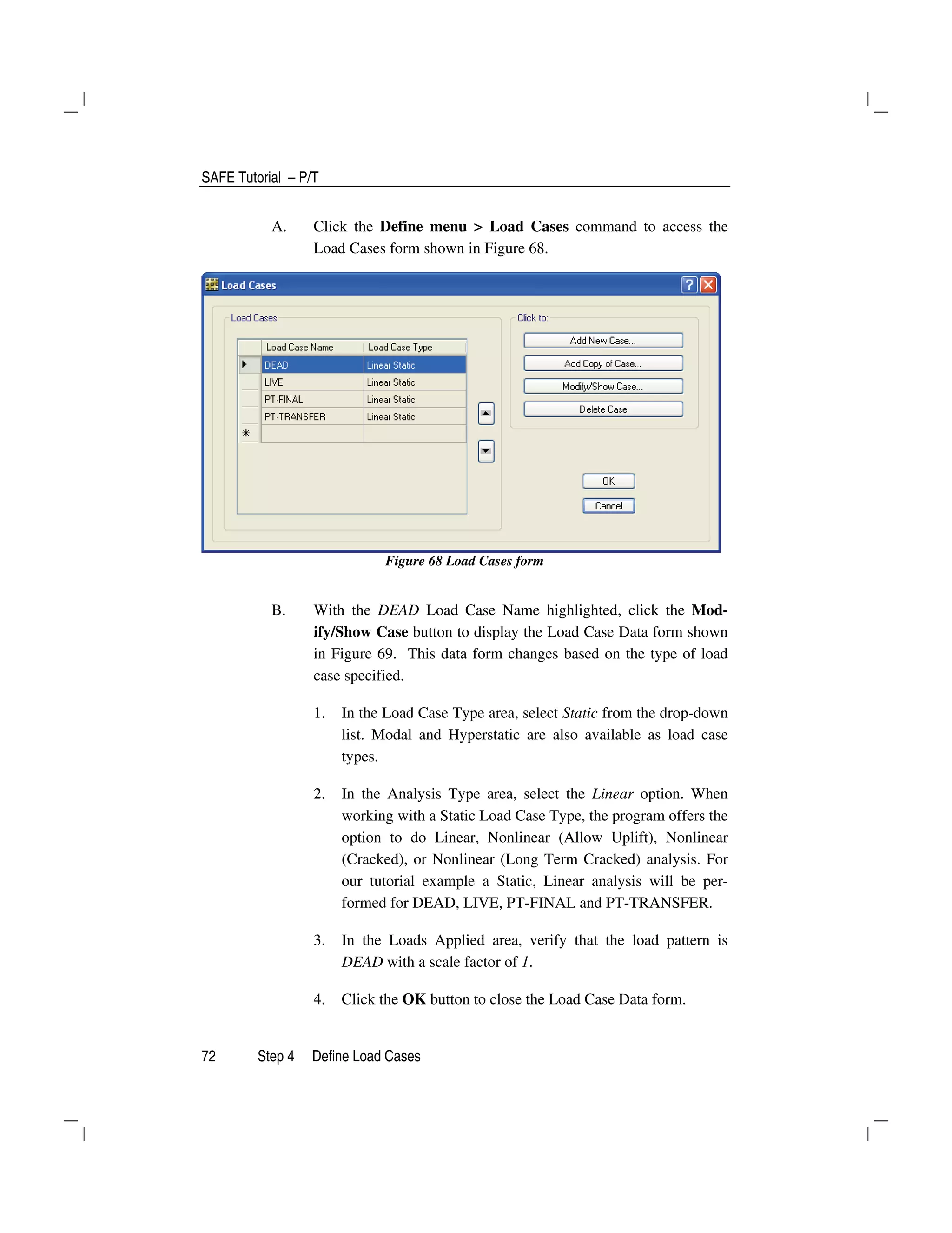 SAFE Tutorial – P/T
72 Step 4 Define Load Cases
A. Click the Define menu > Load Cases command to access the
Load Cases form shown in Figure 68.
Figure 68 Load Cases form
B. With the DEAD Load Case Name highlighted, click the Mod-
ify/Show Case button to display the Load Case Data form shown
in Figure 69. This data form changes based on the type of load
case specified.
1. In the Load Case Type area, select Static from the drop-down
list. Modal and Hyperstatic are also available as load case
types.
2. In the Analysis Type area, select the Linear option. When
working with a Static Load Case Type, the program offers the
option to do Linear, Nonlinear (Allow Uplift), Nonlinear
(Cracked), or Nonlinear (Long Term Cracked) analysis. For
our tutorial example a Static, Linear analysis will be per-
formed for DEAD, LIVE, PT-FINAL and PT-TRANSFER.
3. In the Loads Applied area, verify that the load pattern is
DEAD with a scale factor of 1.
4. Click the OK button to close the Load Case Data form.
 