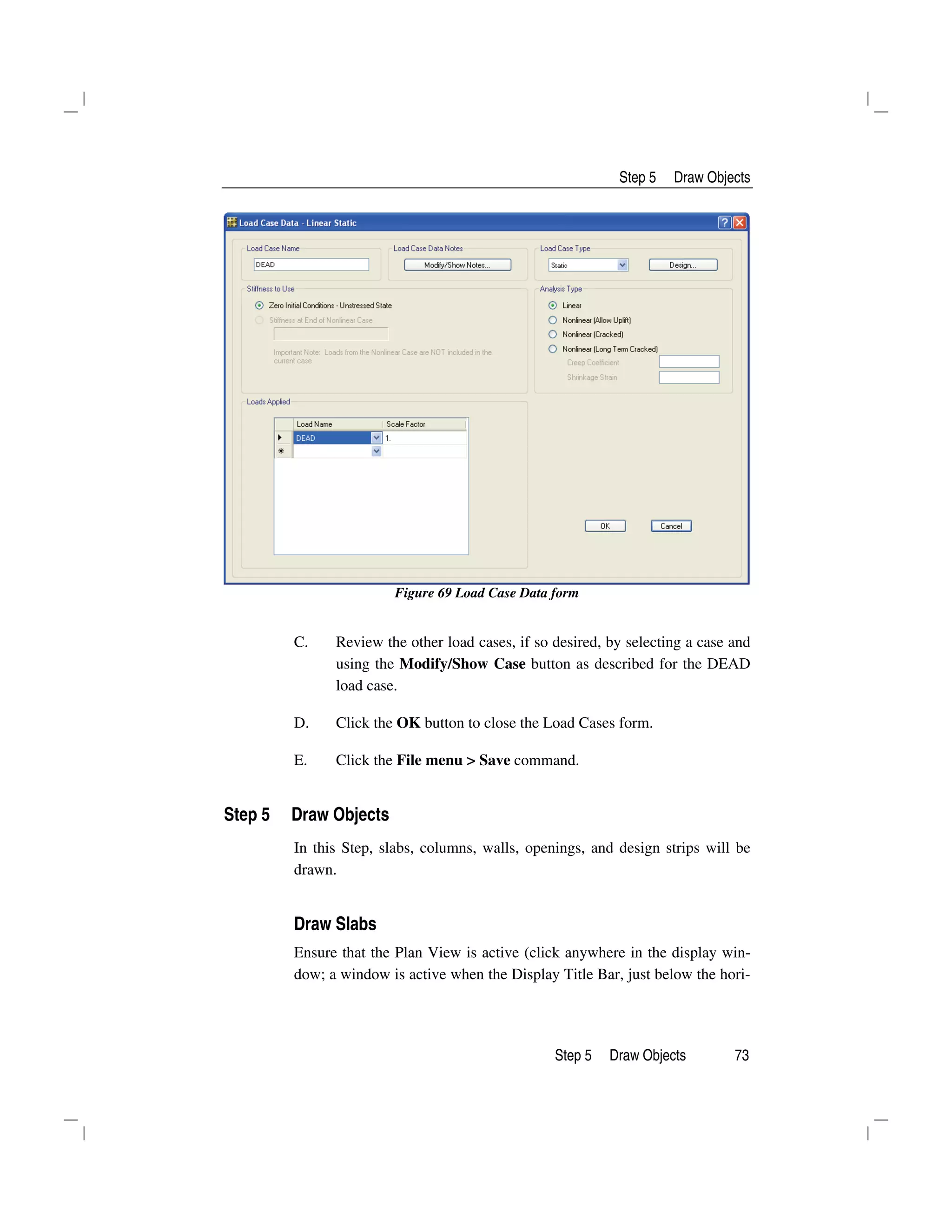 Step 5 Draw Objects
Step 5 Draw Objects 73
Figure 69 Load Case Data form
C. Review the other load cases, if so desired, by selecting a case and
using the Modify/Show Case button as described for the DEAD
load case.
D. Click the OK button to close the Load Cases form.
E. Click the File menu > Save command.
Step 5 Draw Objects
In this Step, slabs, columns, walls, openings, and design strips will be
drawn.
Draw Slabs
Ensure that the Plan View is active (click anywhere in the display win-
dow; a window is active when the Display Title Bar, just below the hori-
 