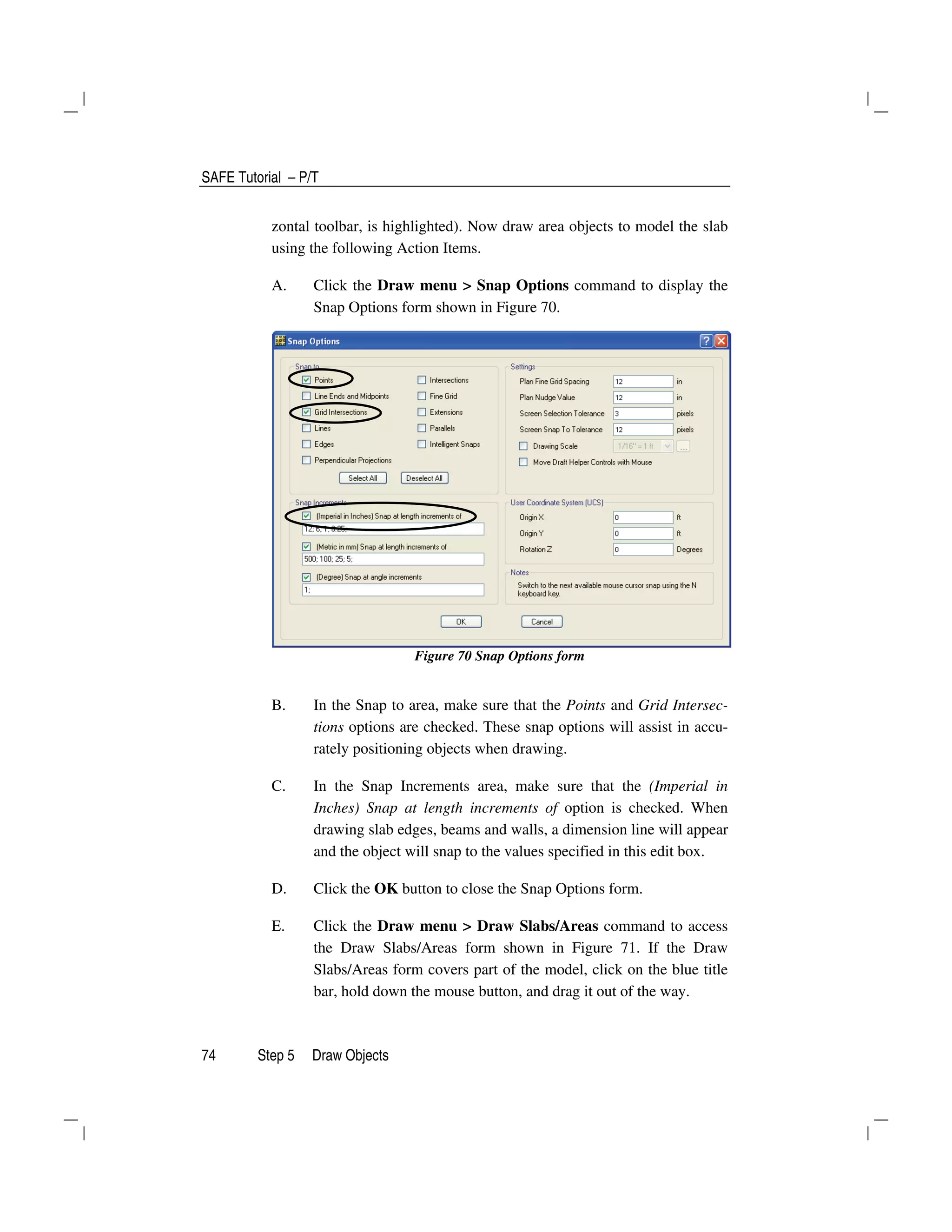 SAFE Tutorial – P/T
74 Step 5 Draw Objects
zontal toolbar, is highlighted). Now draw area objects to model the slab
using the following Action Items.
A. Click the Draw menu > Snap Options command to display the
Snap Options form shown in Figure 70.
Figure 70 Snap Options form
B. In the Snap to area, make sure that the Points and Grid Intersec-
tions options are checked. These snap options will assist in accu-
rately positioning objects when drawing.
C. In the Snap Increments area, make sure that the (Imperial in
Inches) Snap at length increments of option is checked. When
drawing slab edges, beams and walls, a dimension line will appear
and the object will snap to the values specified in this edit box.
D. Click the OK button to close the Snap Options form.
E. Click the Draw menu > Draw Slabs/Areas command to access
the Draw Slabs/Areas form shown in Figure 71. If the Draw
Slabs/Areas form covers part of the model, click on the blue title
bar, hold down the mouse button, and drag it out of the way.
 