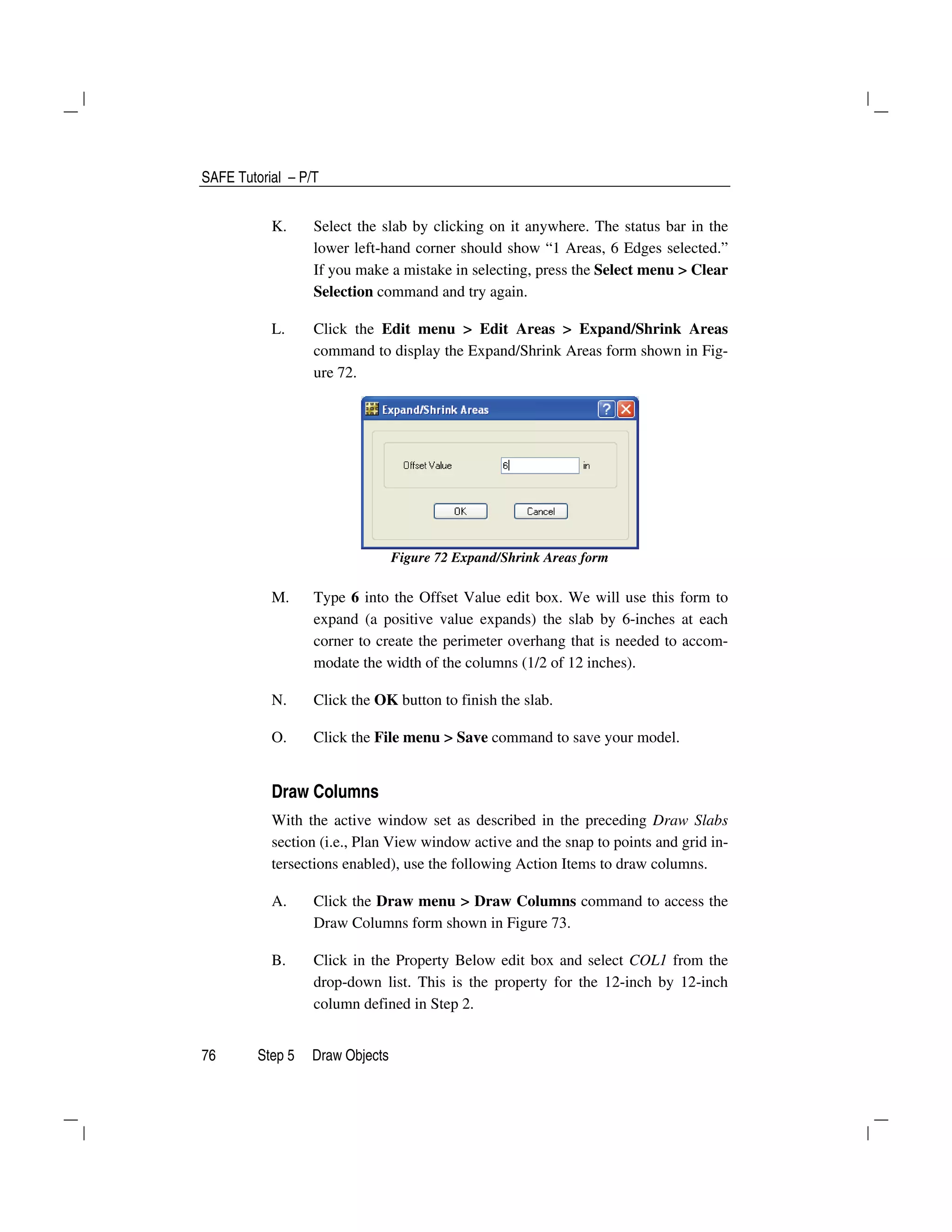 SAFE Tutorial – P/T
76 Step 5 Draw Objects
K. Select the slab by clicking on it anywhere. The status bar in the
lower left-hand corner should show “1 Areas, 6 Edges selected.”
If you make a mistake in selecting, press the Select menu > Clear
Selection command and try again.
L. Click the Edit menu > Edit Areas > Expand/Shrink Areas
command to display the Expand/Shrink Areas form shown in Fig-
ure 72.
Figure 72 Expand/Shrink Areas form
M. Type 6 into the Offset Value edit box. We will use this form to
expand (a positive value expands) the slab by 6-inches at each
corner to create the perimeter overhang that is needed to accom-
modate the width of the columns (1/2 of 12 inches).
N. Click the OK button to finish the slab.
O. Click the File menu > Save command to save your model.
Draw Columns
With the active window set as described in the preceding Draw Slabs
section (i.e., Plan View window active and the snap to points and grid in-
tersections enabled), use the following Action Items to draw columns.
A. Click the Draw menu > Draw Columns command to access the
Draw Columns form shown in Figure 73.
B. Click in the Property Below edit box and select COL1 from the
drop-down list. This is the property for the 12-inch by 12-inch
column defined in Step 2.
 