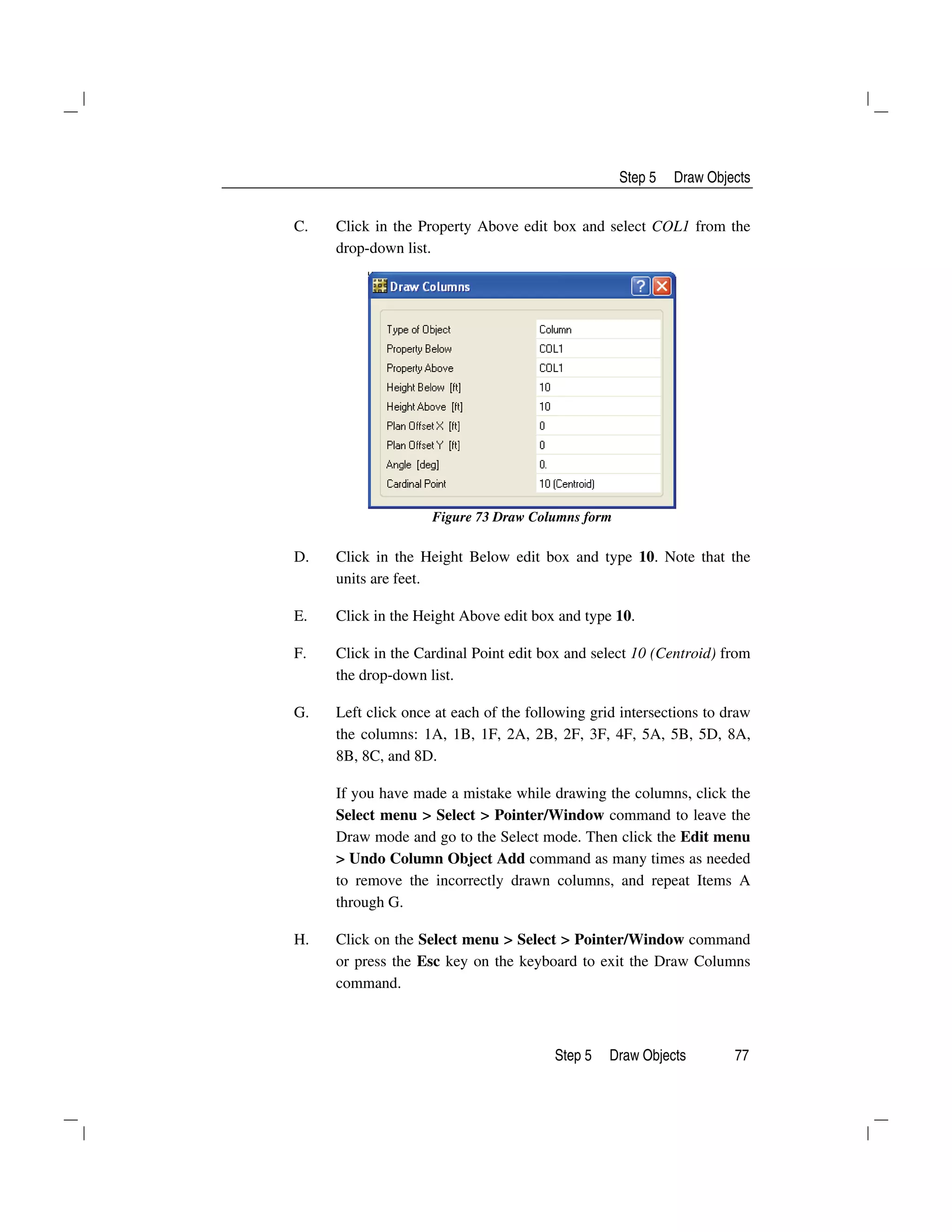 Step 5 Draw Objects
Step 5 Draw Objects 77
C. Click in the Property Above edit box and select COL1 from the
drop-down list.
Figure 73 Draw Columns form
D. Click in the Height Below edit box and type 10. Note that the
units are feet.
E. Click in the Height Above edit box and type 10.
F. Click in the Cardinal Point edit box and select 10 (Centroid) from
the drop-down list.
G. Left click once at each of the following grid intersections to draw
the columns: 1A, 1B, 1F, 2A, 2B, 2F, 3F, 4F, 5A, 5B, 5D, 8A,
8B, 8C, and 8D.
If you have made a mistake while drawing the columns, click the
Select menu > Select > Pointer/Window command to leave the
Draw mode and go to the Select mode. Then click the Edit menu
> Undo Column Object Add command as many times as needed
to remove the incorrectly drawn columns, and repeat Items A
through G.
H. Click on the Select menu > Select > Pointer/Window command
or press the Esc key on the keyboard to exit the Draw Columns
command.
 