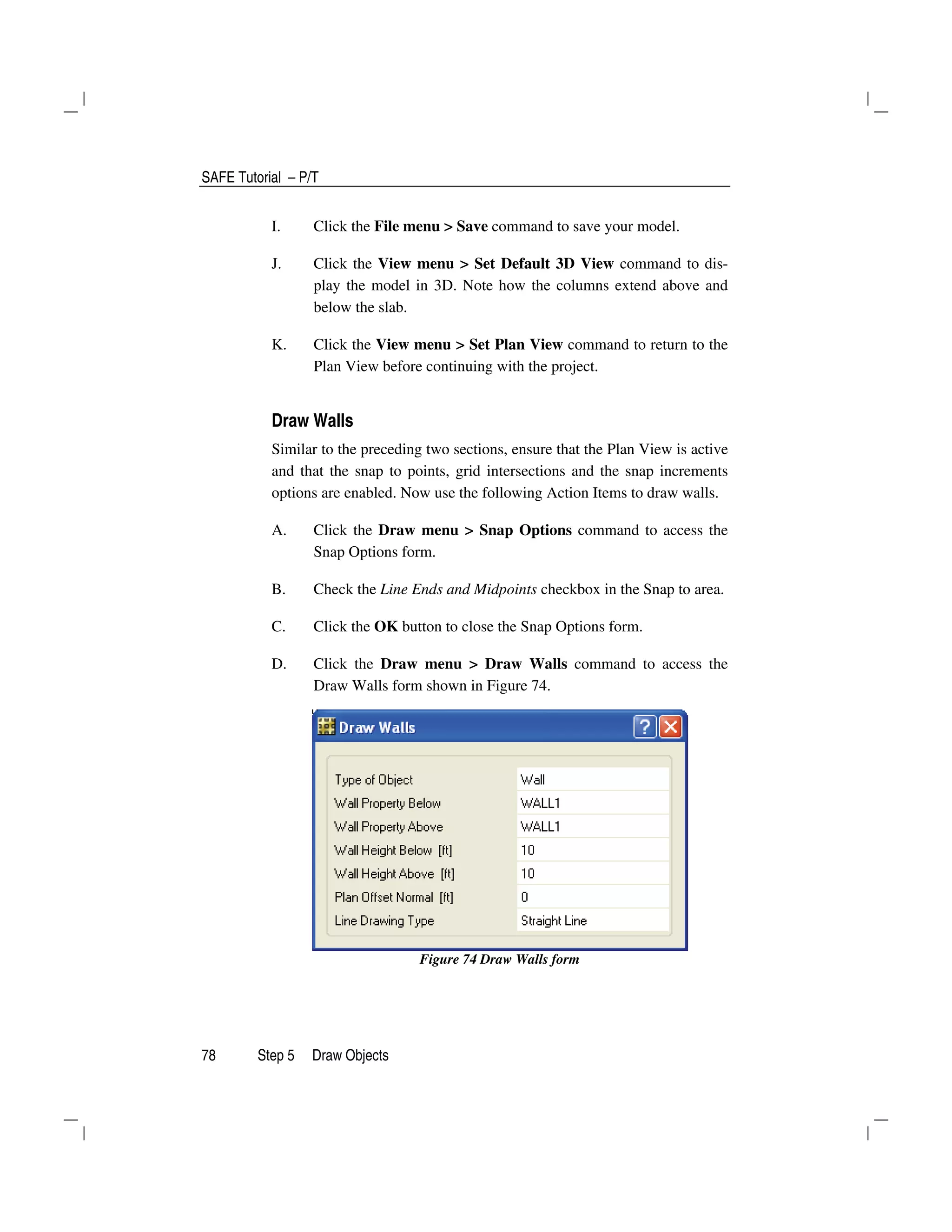 SAFE Tutorial – P/T
78 Step 5 Draw Objects
I. Click the File menu > Save command to save your model.
J. Click the View menu > Set Default 3D View command to dis-
play the model in 3D. Note how the columns extend above and
below the slab.
K. Click the View menu > Set Plan View command to return to the
Plan View before continuing with the project.
Draw Walls
Similar to the preceding two sections, ensure that the Plan View is active
and that the snap to points, grid intersections and the snap increments
options are enabled. Now use the following Action Items to draw walls.
A. Click the Draw menu > Snap Options command to access the
Snap Options form.
B. Check the Line Ends and Midpoints checkbox in the Snap to area.
C. Click the OK button to close the Snap Options form.
D. Click the Draw menu > Draw Walls command to access the
Draw Walls form shown in Figure 74.
Figure 74 Draw Walls form
 