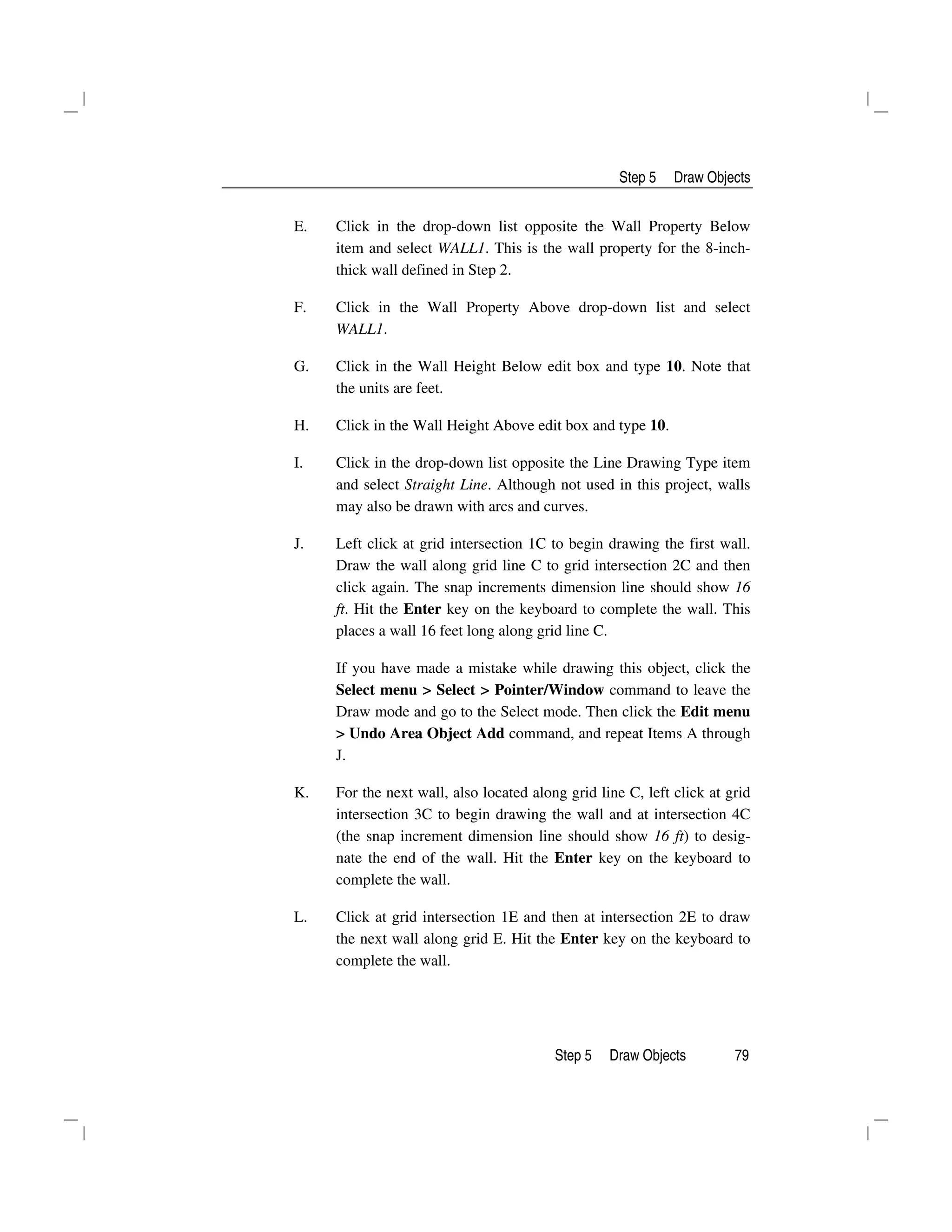 Step 5 Draw Objects
Step 5 Draw Objects 79
E. Click in the drop-down list opposite the Wall Property Below
item and select WALL1. This is the wall property for the 8-inch-
thick wall defined in Step 2.
F. Click in the Wall Property Above drop-down list and select
WALL1.
G. Click in the Wall Height Below edit box and type 10. Note that
the units are feet.
H. Click in the Wall Height Above edit box and type 10.
I. Click in the drop-down list opposite the Line Drawing Type item
and select Straight Line. Although not used in this project, walls
may also be drawn with arcs and curves.
J. Left click at grid intersection 1C to begin drawing the first wall.
Draw the wall along grid line C to grid intersection 2C and then
click again. The snap increments dimension line should show 16
ft. Hit the Enter key on the keyboard to complete the wall. This
places a wall 16 feet long along grid line C.
If you have made a mistake while drawing this object, click the
Select menu > Select > Pointer/Window command to leave the
Draw mode and go to the Select mode. Then click the Edit menu
> Undo Area Object Add command, and repeat Items A through
J.
K. For the next wall, also located along grid line C, left click at grid
intersection 3C to begin drawing the wall and at intersection 4C
(the snap increment dimension line should show 16 ft) to desig-
nate the end of the wall. Hit the Enter key on the keyboard to
complete the wall.
L. Click at grid intersection 1E and then at intersection 2E to draw
the next wall along grid E. Hit the Enter key on the keyboard to
complete the wall.
 