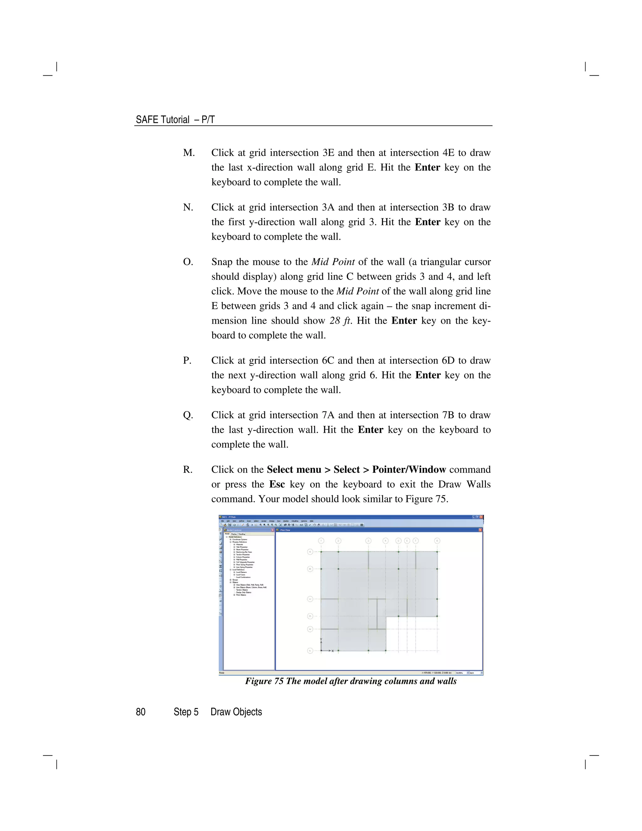 SAFE Tutorial – P/T
80 Step 5 Draw Objects
M. Click at grid intersection 3E and then at intersection 4E to draw
the last x-direction wall along grid E. Hit the Enter key on the
keyboard to complete the wall.
N. Click at grid intersection 3A and then at intersection 3B to draw
the first y-direction wall along grid 3. Hit the Enter key on the
keyboard to complete the wall.
O. Snap the mouse to the Mid Point of the wall (a triangular cursor
should display) along grid line C between grids 3 and 4, and left
click. Move the mouse to the Mid Point of the wall along grid line
E between grids 3 and 4 and click again – the snap increment di-
mension line should show 28 ft. Hit the Enter key on the key-
board to complete the wall.
P. Click at grid intersection 6C and then at intersection 6D to draw
the next y-direction wall along grid 6. Hit the Enter key on the
keyboard to complete the wall.
Q. Click at grid intersection 7A and then at intersection 7B to draw
the last y-direction wall. Hit the Enter key on the keyboard to
complete the wall.
R. Click on the Select menu > Select > Pointer/Window command
or press the Esc key on the keyboard to exit the Draw Walls
command. Your model should look similar to Figure 75.
Figure 75 The model after drawing columns and walls
 