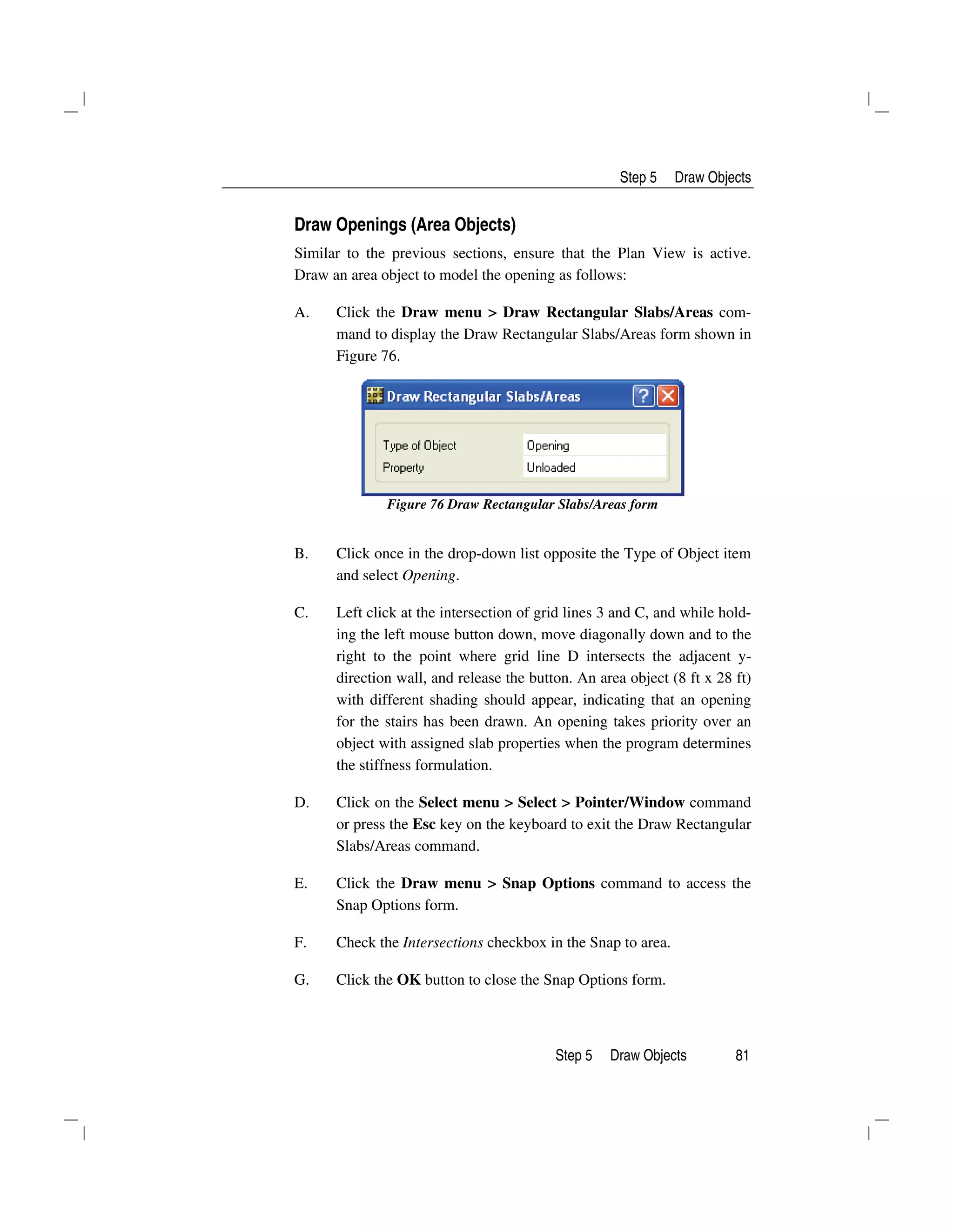 Step 5 Draw Objects
Step 5 Draw Objects 81
Draw Openings (Area Objects)
Similar to the previous sections, ensure that the Plan View is active.
Draw an area object to model the opening as follows:
A. Click the Draw menu > Draw Rectangular Slabs/Areas com-
mand to display the Draw Rectangular Slabs/Areas form shown in
Figure 76.
Figure 76 Draw Rectangular Slabs/Areas form
B. Click once in the drop-down list opposite the Type of Object item
and select Opening.
C. Left click at the intersection of grid lines 3 and C, and while hold-
ing the left mouse button down, move diagonally down and to the
right to the point where grid line D intersects the adjacent y-
direction wall, and release the button. An area object (8 ft x 28 ft)
with different shading should appear, indicating that an opening
for the stairs has been drawn. An opening takes priority over an
object with assigned slab properties when the program determines
the stiffness formulation.
D. Click on the Select menu > Select > Pointer/Window command
or press the Esc key on the keyboard to exit the Draw Rectangular
Slabs/Areas command.
E. Click the Draw menu > Snap Options command to access the
Snap Options form.
F. Check the Intersections checkbox in the Snap to area.
G. Click the OK button to close the Snap Options form.
 