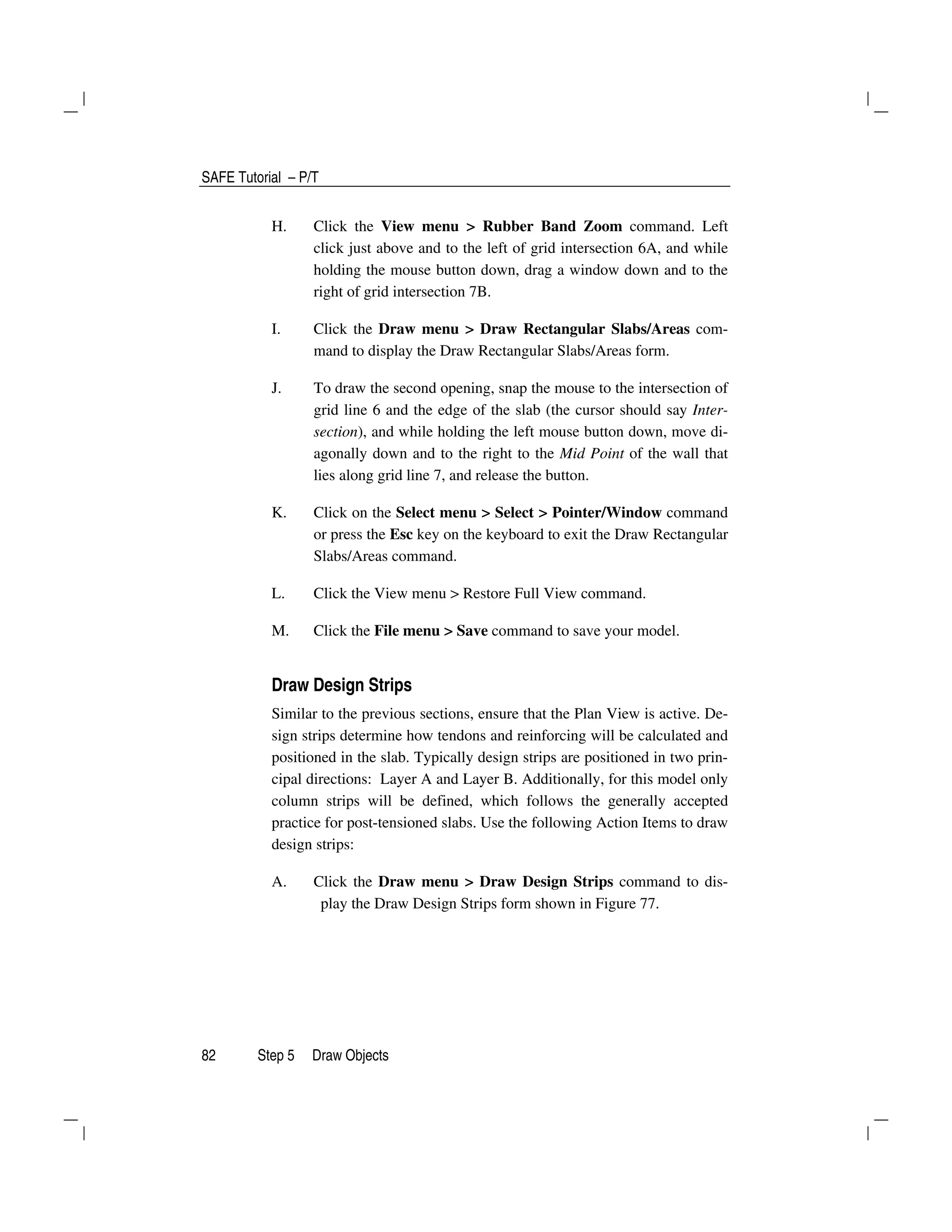 SAFE Tutorial – P/T
82 Step 5 Draw Objects
H. Click the View menu > Rubber Band Zoom command. Left
click just above and to the left of grid intersection 6A, and while
holding the mouse button down, drag a window down and to the
right of grid intersection 7B.
I. Click the Draw menu > Draw Rectangular Slabs/Areas com-
mand to display the Draw Rectangular Slabs/Areas form.
J. To draw the second opening, snap the mouse to the intersection of
grid line 6 and the edge of the slab (the cursor should say Inter-
section), and while holding the left mouse button down, move di-
agonally down and to the right to the Mid Point of the wall that
lies along grid line 7, and release the button.
K. Click on the Select menu > Select > Pointer/Window command
or press the Esc key on the keyboard to exit the Draw Rectangular
Slabs/Areas command.
L. Click the View menu > Restore Full View command.
M. Click the File menu > Save command to save your model.
Draw Design Strips
Similar to the previous sections, ensure that the Plan View is active. De-
sign strips determine how tendons and reinforcing will be calculated and
positioned in the slab. Typically design strips are positioned in two prin-
cipal directions: Layer A and Layer B. Additionally, for this model only
column strips will be defined, which follows the generally accepted
practice for post-tensioned slabs. Use the following Action Items to draw
design strips:
A. Click the Draw menu > Draw Design Strips command to dis-
play the Draw Design Strips form shown in Figure 77.
 