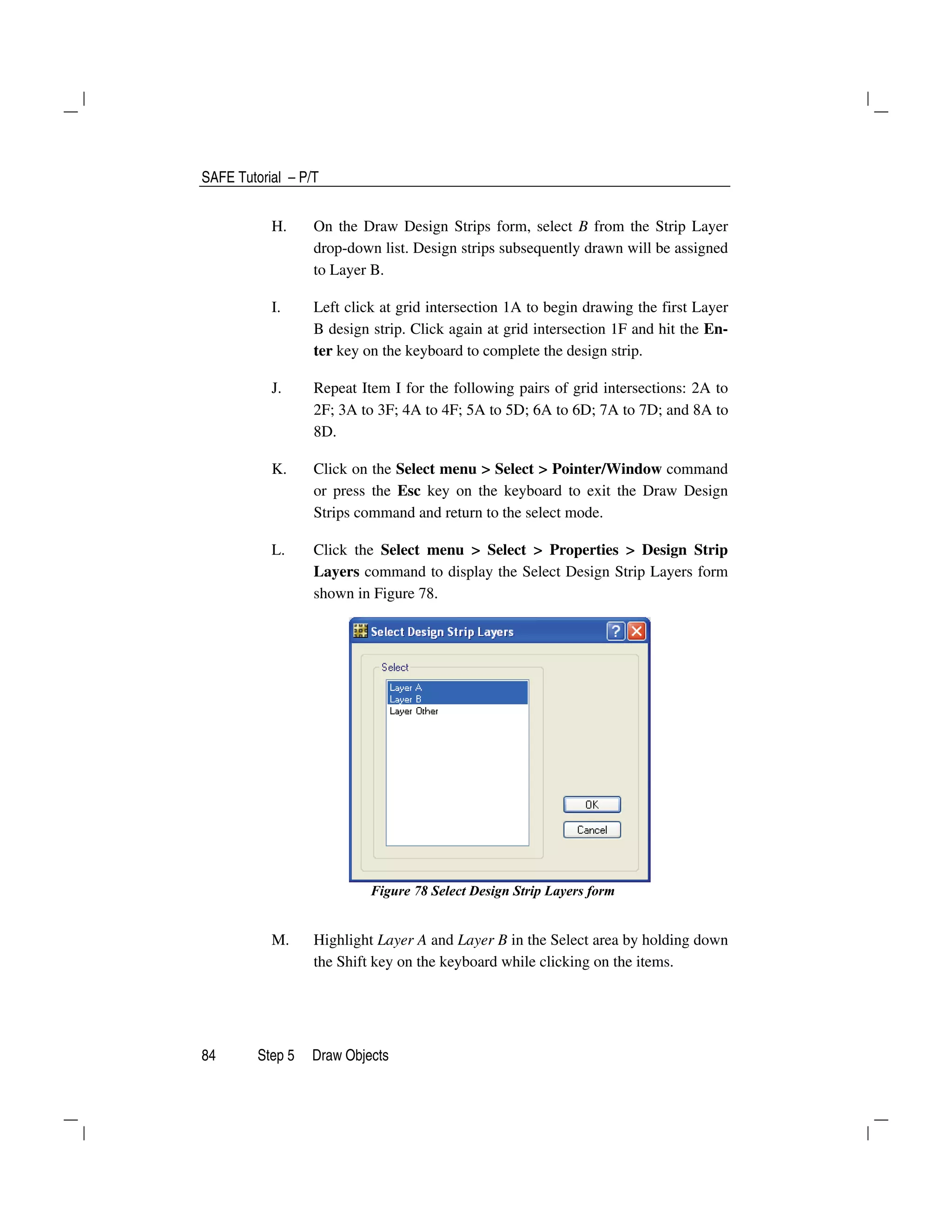 SAFE Tutorial – P/T
84 Step 5 Draw Objects
H. On the Draw Design Strips form, select B from the Strip Layer
drop-down list. Design strips subsequently drawn will be assigned
to Layer B.
I. Left click at grid intersection 1A to begin drawing the first Layer
B design strip. Click again at grid intersection 1F and hit the En-
ter key on the keyboard to complete the design strip.
J. Repeat Item I for the following pairs of grid intersections: 2A to
2F; 3A to 3F; 4A to 4F; 5A to 5D; 6A to 6D; 7A to 7D; and 8A to
8D.
K. Click on the Select menu > Select > Pointer/Window command
or press the Esc key on the keyboard to exit the Draw Design
Strips command and return to the select mode.
L. Click the Select menu > Select > Properties > Design Strip
Layers command to display the Select Design Strip Layers form
shown in Figure 78.
Figure 78 Select Design Strip Layers form
M. Highlight Layer A and Layer B in the Select area by holding down
the Shift key on the keyboard while clicking on the items.
 