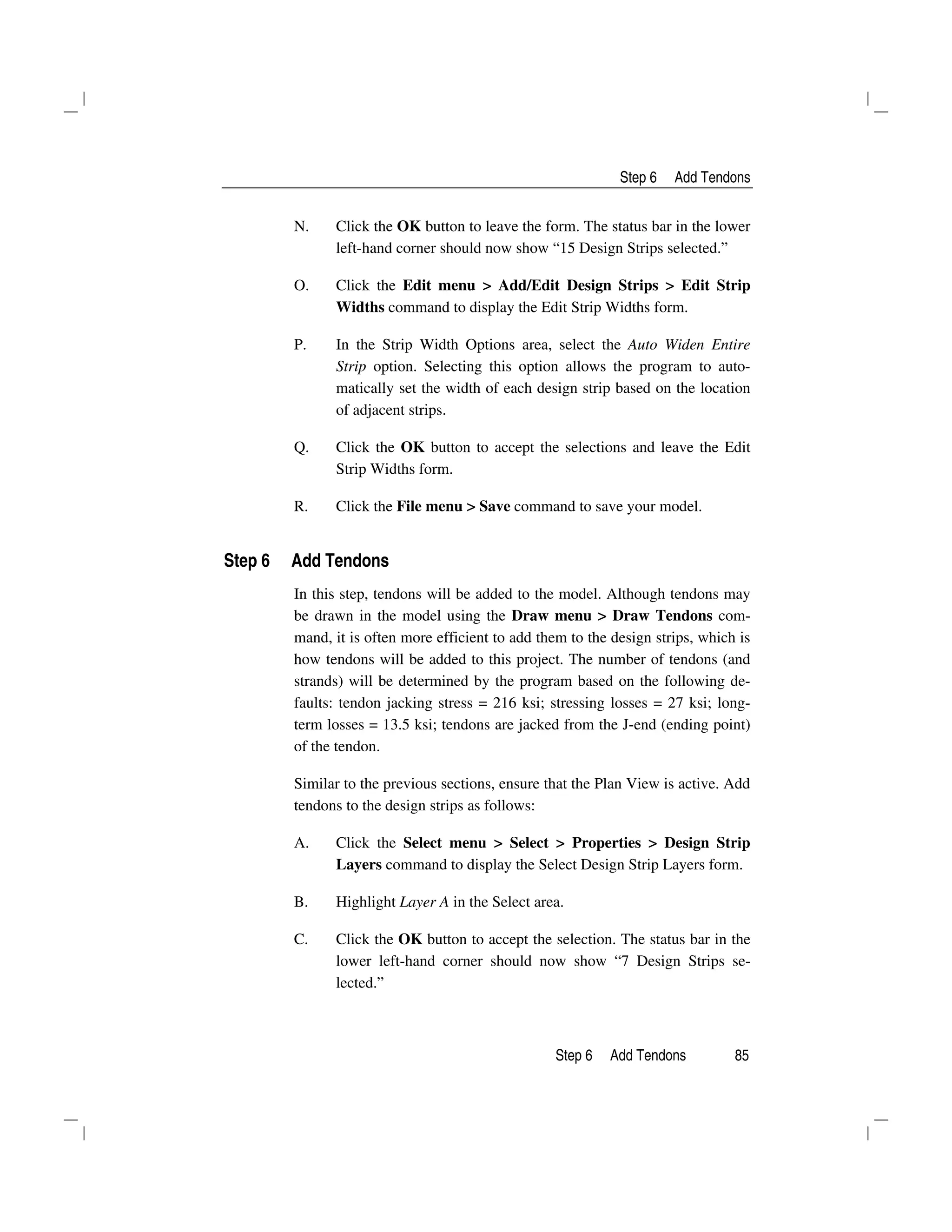 Step 6 Add Tendons
Step 6 Add Tendons 85
N. Click the OK button to leave the form. The status bar in the lower
left-hand corner should now show “15 Design Strips selected.”
O. Click the Edit menu > Add/Edit Design Strips > Edit Strip
Widths command to display the Edit Strip Widths form.
P. In the Strip Width Options area, select the Auto Widen Entire
Strip option. Selecting this option allows the program to auto-
matically set the width of each design strip based on the location
of adjacent strips.
Q. Click the OK button to accept the selections and leave the Edit
Strip Widths form.
R. Click the File menu > Save command to save your model.
Step 6 Add Tendons
In this step, tendons will be added to the model. Although tendons may
be drawn in the model using the Draw menu > Draw Tendons com-
mand, it is often more efficient to add them to the design strips, which is
how tendons will be added to this project. The number of tendons (and
strands) will be determined by the program based on the following de-
faults: tendon jacking stress = 216 ksi; stressing losses = 27 ksi; long-
term losses = 13.5 ksi; tendons are jacked from the J-end (ending point)
of the tendon.
Similar to the previous sections, ensure that the Plan View is active. Add
tendons to the design strips as follows:
A. Click the Select menu > Select > Properties > Design Strip
Layers command to display the Select Design Strip Layers form.
B. Highlight Layer A in the Select area.
C. Click the OK button to accept the selection. The status bar in the
lower left-hand corner should now show “7 Design Strips se-
lected.”
 