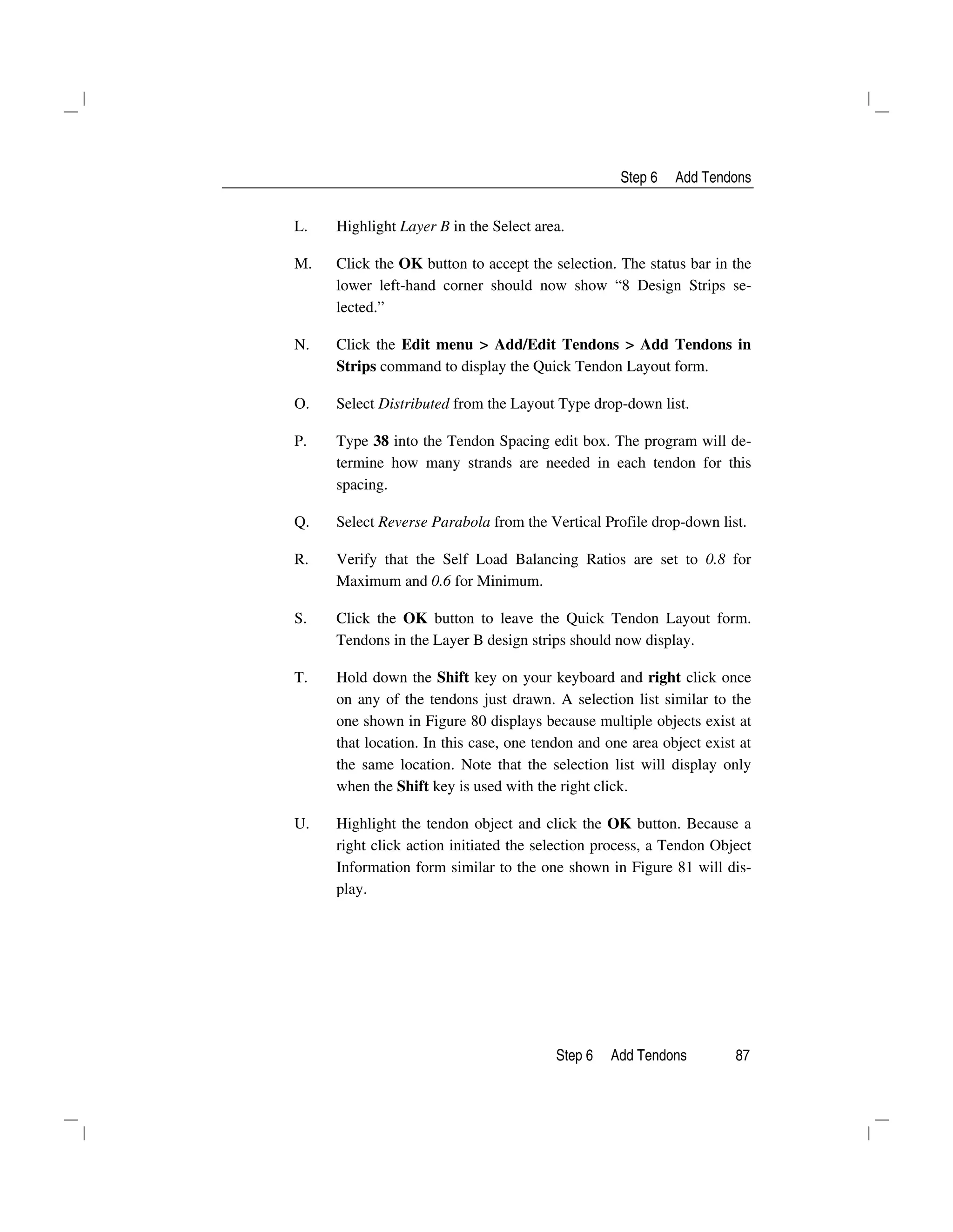 Step 6 Add Tendons
Step 6 Add Tendons 87
L. Highlight Layer B in the Select area.
M. Click the OK button to accept the selection. The status bar in the
lower left-hand corner should now show “8 Design Strips se-
lected.”
N. Click the Edit menu > Add/Edit Tendons > Add Tendons in
Strips command to display the Quick Tendon Layout form.
O. Select Distributed from the Layout Type drop-down list.
P. Type 38 into the Tendon Spacing edit box. The program will de-
termine how many strands are needed in each tendon for this
spacing.
Q. Select Reverse Parabola from the Vertical Profile drop-down list.
R. Verify that the Self Load Balancing Ratios are set to 0.8 for
Maximum and 0.6 for Minimum.
S. Click the OK button to leave the Quick Tendon Layout form.
Tendons in the Layer B design strips should now display.
T. Hold down the Shift key on your keyboard and right click once
on any of the tendons just drawn. A selection list similar to the
one shown in Figure 80 displays because multiple objects exist at
that location. In this case, one tendon and one area object exist at
the same location. Note that the selection list will display only
when the Shift key is used with the right click.
U. Highlight the tendon object and click the OK button. Because a
right click action initiated the selection process, a Tendon Object
Information form similar to the one shown in Figure 81 will dis-
play.
 