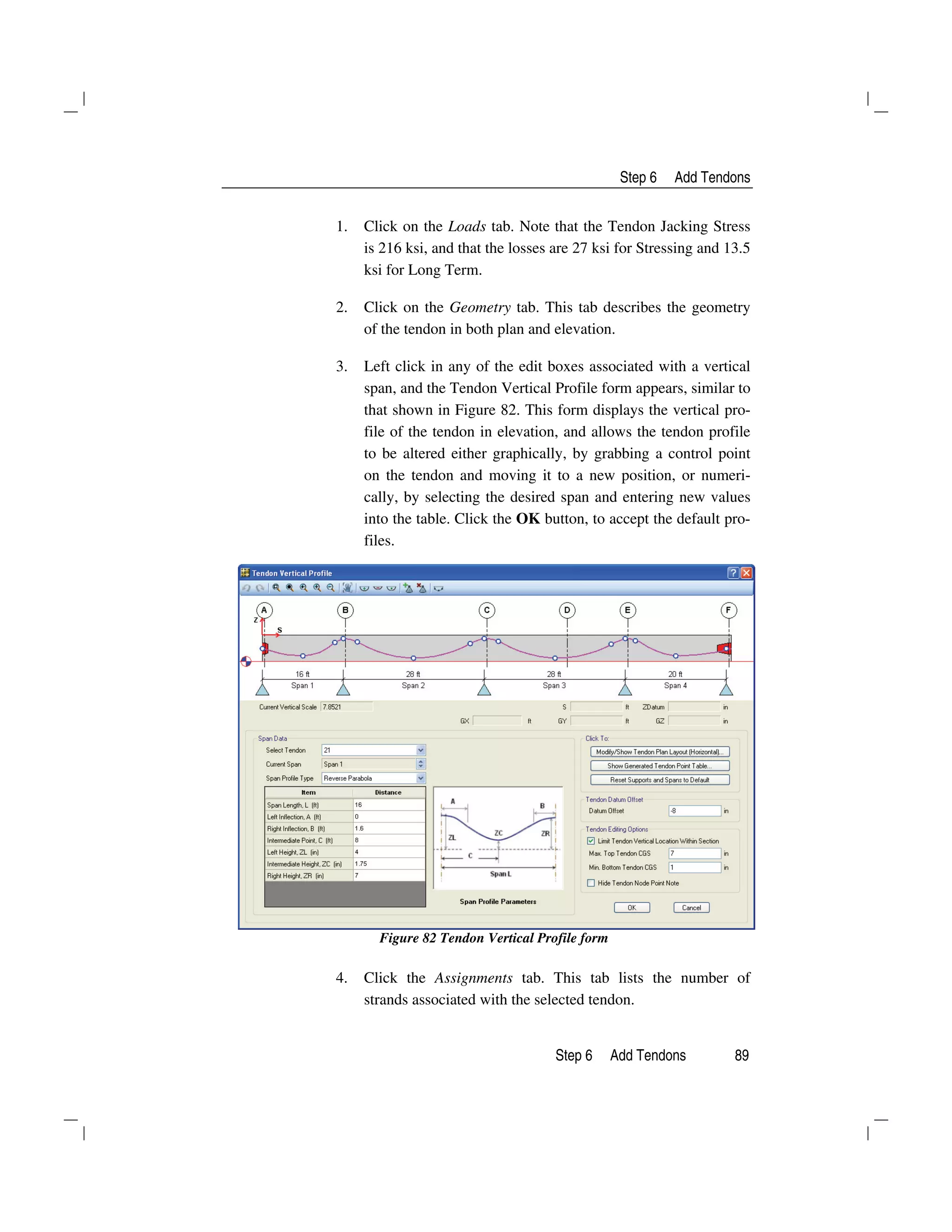 Step 6 Add Tendons
Step 6 Add Tendons 89
1. Click on the Loads tab. Note that the Tendon Jacking Stress
is 216 ksi, and that the losses are 27 ksi for Stressing and 13.5
ksi for Long Term.
2. Click on the Geometry tab. This tab describes the geometry
of the tendon in both plan and elevation.
3. Left click in any of the edit boxes associated with a vertical
span, and the Tendon Vertical Profile form appears, similar to
that shown in Figure 82. This form displays the vertical pro-
file of the tendon in elevation, and allows the tendon profile
to be altered either graphically, by grabbing a control point
on the tendon and moving it to a new position, or numeri-
cally, by selecting the desired span and entering new values
into the table. Click the OK button, to accept the default pro-
files.
Figure 82 Tendon Vertical Profile form
4. Click the Assignments tab. This tab lists the number of
strands associated with the selected tendon.
 