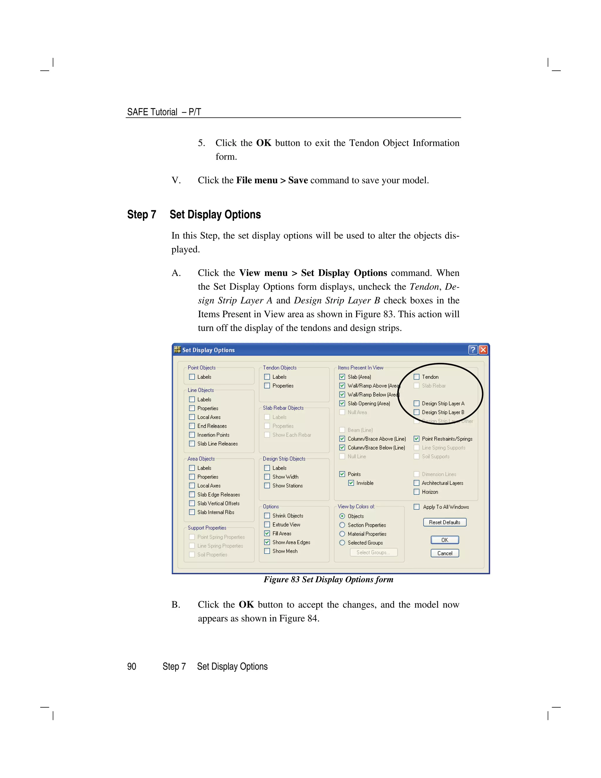 SAFE Tutorial – P/T
90 Step 7 Set Display Options
5. Click the OK button to exit the Tendon Object Information
form.
V. Click the File menu > Save command to save your model.
Step 7 Set Display Options
In this Step, the set display options will be used to alter the objects dis-
played.
A. Click the View menu > Set Display Options command. When
the Set Display Options form displays, uncheck the Tendon, De-
sign Strip Layer A and Design Strip Layer B check boxes in the
Items Present in View area as shown in Figure 83. This action will
turn off the display of the tendons and design strips.
Figure 83 Set Display Options form
B. Click the OK button to accept the changes, and the model now
appears as shown in Figure 84.
 