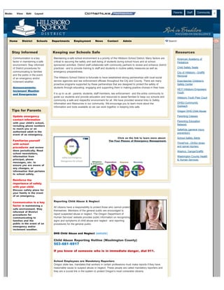 Mode:      View     Edit   Layout                                                                                                         Español    Parents      Staff     Community
                                                                                                                                                                                 Admin




   Home         District     Schools   Departments        Employment          News       Contact       Admin                                      Search:



    Stay Informed                      Keeping our Schools Safe                                                                                        Resources
        Communication is a key          Maintaining a safe school environment is a priority of the Hillsboro School District. Many factors are          American Academy of
        factor in maintaining a safe    critical to securing the safety and well-being of students during school hours and at school-                   Pediatrics
        environment. Stay informed      sponsored activities. District staff collaborate with community partners to review and enhance district
        of District procedures for      practices - and to provide training to staff and students in routine safety measures as well as                 Child Safety Seats
        communicating to families       emergency preparedness.                                                                                         City of Hillsboro - Graffiti
        and the public in the event                                                                                                                     Removal
        of an emergency and/or          The Hillsboro School District is fortunate to have established strong partnerships with local social
        inclement weather.              service agencies and law enforcement officials throughout the City and County. There are many                   Doernbecher Children's
                                        proactive programs supported by these partnerships that are designed to protect the safety of                   Safety Center
        Announcements:                  students through educating, engaging and supporting them in making positive choices in their lives.
                                                                                                                                                        HEY! Hillsboro Empowers
        Inclement Weather
                                                                                                                                                        Youth
        and Emergencies                 It is up to us all - parents, students, staff members, law enforcement - and the entire community to
                                        guide our students and provide education and resources to assist families to keep our schools and               Hillsboro Youth Peer Court
                                        community a safe and respectful environment for all. We have provided several links to Safety
                                        information and Resources in our community. We encourage you to learn more about the                            OHSU Community
                                        information and tools available so we can work together in keeping kids safe.                                   Outreach
    Tips for Parents                                                                                                                                    Oregon DHS Child Abuse

        Update emergency                                                                                                                                Parenting Classes
        contact information
                                                                                                                                                        Parenting Education
        with your child's school,
                                                                                                                                                        Network
        including phone numbers
        to reach you or an                                                                                                                              SafeKids (general injury
        authorized adult in the
                                                                                                                                                        prevention)
        event of an emergency.
                                                                                                Click on the link to learn more about:                  School Safety Alerts
        Familiarize yourself                                                              The Four Phases of Emergency Management.
        with school                                                                                                                                     ThinkFirst - OHSU (brain
        procedures and review                                                                                                                           and spinal injuries)
        them periodically. Read                                                                                                                         Washco. Gangs/Graffiti
        school newsletters,
        information from                                                                                                                                Washington County Health
        principal, phone                                                                                                                                & Human Services
        messages, etc. to
        ensure you are aware of
        any changes, or
        information that pertains
        to school safety.

        Reinforce the
        importance of safety
        with your child .
        Discuss safety plans for
        your family in the event
        of an emergency.

        Communication is a key          Reporting Child Abuse & Neglect
        factor in maintaining a
                                        All citizens have a responsibility to protect those who cannot protect
        safe environment. Stay
                                        themselves. Members of the general public are encouraged to
        informed of District
        procedures for                  report suspected abuse or neglect. The Oregon Department of
        communicating to                Human Services' website provides public information on recognizing
        families and the                signs and symptoms of child abuse and neglect - and reporting
        public in the event of an       procedures for the general public.
        emergency and/or
        inclement weather.
                                        DHS Child Abuse and Neglect (website)

                                        Child Abuse Reporting Hotline (Washington County)
                                        503-681-6917

                                        If you know of someone who is in immediate danger, dial 911.


                                        School Employees are Mandatory Reporters
                                        Oregon state law, mandates that workers in certain professions must make reports if they have
                                        reasonable cause to suspect abuse or neglect. These people are called mandatory reporters and
                                        they are a crucial link in the system to protect Oregon’s most vulnerable citizens.
 