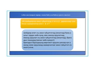 101
Шийдвэр өгөгч нь ажил гүйцэтгэгчид (хянагчид) буюу а
жлыг гардан хийх хүнд, мөн ажилд оруулагчид,
Ажилд оруулагч нь ажил гүйцэтгэгчид (хянагчид), брига
дын гишүүдэд (ажлыг хийх хүмүүст)
Бригадын бүрэлдхүүнд өөрчлөлт оруулж шинээр хүн а
жилд нэмж оруулахад зааварчилгааг ажил гүйцэтгэгч (х
янагч) өгнө.
100.Шийдвэрээр ажил гүйцэтгэхэд ямар дарааллаар туха
йлсан зааварчилгаа өгөх вэ?
Албан даалгаварын мөрөөр зохион байгуулж байгаа сургалт, шалгалт
 