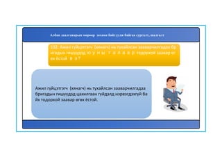 103
Ажил гүйцэтгэгч (хянагч) нь тухайлсан зааварчилгадаа
бригадын гишүүдэд цахилгаан гүйдэлд нэрвэгдэхгүй ба
йх тодорхой заавар өгөх ёстой.
102. Ажил гүйцэтгэгч (хянагч) нь тухайлсан зааварчилгадаа бр
игадын гишүүдэд юуны талаар тодорхой заавар өг
өх ёстой вэ?
Албан даалгаварын мөрөөр зохион байгуулж байгаа сургалт, шалгалт
 