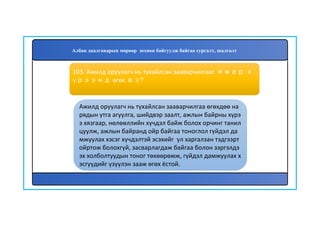 104
Ажилд оруулагч нь тухайлсан зааварчилгаа өгөхдөө на
рядын утга агуулга, шийдвэр заалт, ажлын байрны хүрэ
э хязгаар, нөлөөллийн хүчдэл байж болох орчинг танил
цуулж, ажлын байранд ойр байгаа тоноглол гүйдэл да
мжуулах хэсэг хүчдэлтэй эсэхийг үл харгалзан тэдгээрт
ойртож болохгүй, засварлагдаж байгаа болон зэргэлдэ
эх холболтуудын тоног төхөөрөмж, гүйдэл дамжуулах х
эсгүүдийг үзүүлэн зааж өгөх ёстой.
103. Ажилд оруулагч нь тухайлсан зааварчилгааг ямар х
үрээнд өгөх вэ?
Албан даалгаварын мөрөөр зохион байгуулж байгаа сургалт, шалгалт
 