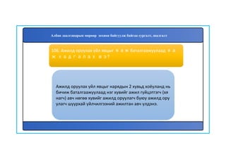 107
Ажилд оруулах үйл явцыг нарядын 2 хувьд хоёуланд нь
бичиж баталгаажуулаад нэг хувийг ажил гүйцэтгэгч (хя
нагч) авч нөгөө хувийг ажилд оруулагч буюу ажилд ору
улагч шуурхай үйлчилгээний ажилтан авч үлдэнэ.
106. Ажилд оруулах үйл явцыг яаж баталгаажуулаад яа
ж хадгалах вэ?
Албан даалгаварын мөрөөр зохион байгуулж байгаа сургалт, шалгалт
 