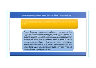 124
Ажлыг бүрэн дуусгасан ажил гүйцэтгэгч (хянагч) нь бри
гадыг ажлын байрнаас холдуулж, бригадын тавьсан тү
р хаалт хашилт, зөөврийн плакат, дарцаг, газардуулгыг
аваад цахилгаан байгууламжийн хаалгыг хааж цоожил
сны дараа ажлыг бүрэн гүйцэтгэж дууссан тухай наряд
ад бичиж гарын гарын үсэг зурна. Ажлын удирдагч нь а
жлын байруудыг шалгаж ажлыг бүрэн дууссан тухай на
рядад бичиж гарын үсэг зурна.
123. Ажлыг бүрэн дуусгасан ажил гүйцэтгэгч (хянагч) нь яах ёстой
вэ?
Албан даалгаварын мөрөөр зохион байгуулж байгаа сургалт, шалгалт
 