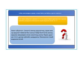 125
Ажил гүйцэтгэгч (хянагч) ажилд оруулагчид, хэрэв ажи
лд оруулагч байхгүй бол ажлын байр бэлтгэх ба ажилд
оруулах зөвшөөрөл өгсөн ажилтанд ажлыг бүрэн дуусг
аж 2.11.1 дүгээр зүйлийн шаардлагыг биелүүлсэн тухай
мэдээлэх ёстой.
124. Ажил гүйцэтгэгч (хянагч) хэнд ажлыг бүрэн дуусгаж 2.11.1 дүгээр
зүйлийн шаардлагыг биелүүлсэн тухай мэдээлэх ёстой вэ?
Албан даалгаварын мөрөөр зохион байгуулж байгаа сургалт, шалгалт
 