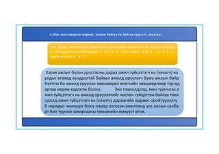 127
Хэрэв ажлыг бүрэн дуусгасны дараа ажил гүйцэтгэгч нь (хянагч) на
рядыг өгөхөд хүндрэлтэй байвал ажилд оруулагч буюу ажлын байр
бэлтгэх ба ажилд оруулах зөвшөөрөл өгөгчийн зөвшөөрлөөр тэр өд
өртөө өөрөө хадгалж болно. Энэ тохиолдолд, мөн түүнчлэн а
жил гүйцэтгэгч нь ажилд оруулагчийг хослон гүйцэтгэж байгаа тохи
одолд ажил гүйцэтгэгч нь (хянагч) дараагийн өдрөөс оройтуулалгү
й нарядыг жижүүрт буюу наряд олгосон ажилтанд алс холын салба
рт бол түүний захиргааны техникийн хүмүүст өгнө.
126. Хэрэв ажлыг бүрэн дуусгасны дараа ажил гүйцэтгэгч нь (хянагч) наряд
ыг өгөхөд хүндрэлтэй байвал хэний зөвшөөрлөөр хаана
хадгалж болох вэ?
Албан даалгаварын мөрөөр зохион байгуулж байгаа сургалт, шалгалт
 