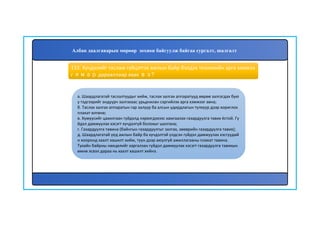 134
а. Шаардлагатай таслалтуудыг хийж, таслах залгах аппаратууд өөрөө залгагдах бую
у тэдгээрийг андуурч залгахаас урьдчилан сэргийлэх арга хэмжээг авна;
б. Таслах залгах аппаратын гар залуур ба алсын удирдлагын түлхүүр дээр хориглох
плакат өлгөнө;
в. Хүмүүсийг цахилгаан гүйдэлд нэрвэгдэхээс хамгаалах газардуулга тавих ёстой. Гү
йдэл дамжуулах хэсэгт хүчдэлгүй болохыг шалгана;
г. Газардуулга тавина (байнгын газардуулгыг залгах, зөөврийн газардуулга тавих);
д. Шаардлагатай үед ажлын байр ба хүчдэлтэй үлдсэн гүйдэл дамжуулах хэсгүүдий
н хооронд хаалт хашилт хийж, түүн дээр аюулгүй ажиллагааны плакат тавина.
Тухайн байрны нөхцөлийг харгалзан гүйдэл дамжуулах хэсэгт газардуулга тавихын
өмнө эсвэл дараа нь хаалт хашилт хийнэ.
133. Хүчдэлийг таслаж гүйцэтгэх ажлын байр бэлдэх техникийн арга хэмжээ
г ямар дарааллаар авах вэ?
Албан даалгаварын мөрөөр зохион байгуулж байгаа сургалт, шалгалт
 