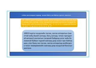 141
1000 В хүртэл хүчдэлийн таслах, залгах аппаратын (хаа
лттай хийц бүхий салгуур, багц салгуур, татаж гаргадагг
үй автомат) контактын тасархай байдалд үзлэг хийх бо
ломжгүй байвал тэдний хавчаар дээр эсвэл гарч байгаа
шин, утас буюу энэ таслах, залгах аппаратад холбогдсо
н тоног төхөөрөмжийн хавчаар дээр хүчдэлгүй болсныг
шалгана.
140. 1000 В хүртэл хүчдэлийн таслах, залгах аппаратын (хаалттай хийц бүхи
й салгуур, багц салгуур, татаж гаргадаггүй автомат) контактын тасархай ба
йдалд үзлэг хийх боломжгүй байвал тэдгээрийн хүчдэлгүй болсны
г яаж тодорхойлон вэ?
Албан даалгаварын мөрөөр зохион байгуулж байгаа сургалт, шалгалт
 