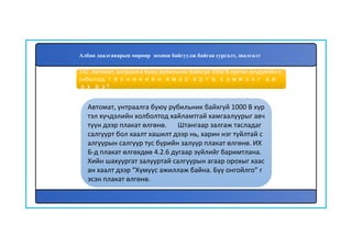 143
Автомат, унтраалга буюу рубильник байхгүй 1000 В хүр
тэл хүчдэлийн холболтод хайламтгай хамгаалуурыг авч
түүн дээр плакат өлгөнө. Штангаар залгаж тасладаг
салгуурт бол хаалт хашилт дээр нь, харин нэг туйлтай с
алгуурын салгуур тус бүрийн залуур плакат өлгөнө. ИХ
Б-д плакат өлгөхдөө 4.2.6 дугаар зүйлийг баримтлана.
Хийн шахуургат залууртай салгуурын агаар орохыг хаас
ан хаалт дээр “Хүмүүс ажиллаж байна. Бүү онгойлго” г
эсэн плакат өлгөнө.
142. Автомат, унтраалга буюу рубильник байхгүй 1000 В хүртэл хүчдэлийн х
олболтод техникийн ямар арга хэмжээг ав
ах вэ?
Албан даалгаварын мөрөөр зохион байгуулж байгаа сургалт, шалгалт
 