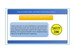 18
Ажилд оруулагч нь аюулгүй байдлыг хангахаар аваг
дсан арга хэмжээ үнэн зөв ба хангалттай, мөн тэдгэ
эр нь нарядад заасан арга хэмжээтэй тохирч тохирч
байгааг, мөн түүнчлэн өөрийн өгсөн зааварчилгааны
бүрэн ба чанартай болсныг хариуцна.
17. Ажилд оруулагч юу хариуцах вэ?
Албан даалгаварын мөрөөр зохион байгуулж байгаа сургалт, шалгалт
 