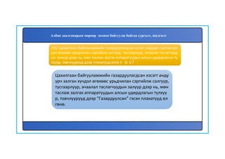 181
Цахилгаан байгууламжийн газардуулагдсан хэсэгт анду
урч залган хүчдэл өгөхөөс урьдчилан сэргийлж салгуур,
тусгаарлуур, ачаалал таслагчуудын залуур дээр нь, мөн
таслаж залгах аппаратуудын алсын удирдлагын түлхүү
р, товчлуурууд дээр “Газардуулсан” гэсэн плакатууд өл
гөнө.
180. Цахилгаан байгууламжийн газардуулагдсан хэсэгт андуурч залган хүч
дэл өгөхөөс урьдчилан сэргийлж салгуур, тусгаарлуур, ачаалал таслагчууд
ын залуур дээр нь, мөн таслаж залгах аппаратуудын алсын удирдлагын тү
лхүүр, товчлуурууд дээр плакатууд өлгөх вэ?
Албан даалгаварын мөрөөр зохион байгуулж байгаа сургалт, шалгалт
 