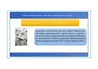 183
Хүчдэлийг таслалгүйгээр түр хаалт хашилт тавихад түүн
ийг гүйдэл дамжуулах хэсэг хүртлэх зай нь 1.1 дүгээр х
үснэгтэнд заасан хэмжээнээс багагүй байхаар байрлуул
на. Энэ хэмжээг 6-10 кВ-ын цахилгаан байгууламжид за
йлшгүй шаардлагатай бол 0.35 м хүртэл багасгаж болн
о.
182. Хүчдэлийг таслалгүйгээр түр хаалт хашилт тавихад түүнийг гүйдэл дам
жуулах хэсэг хүртлэх зай нь ямар байхаар байрлуулах вэ?
Албан даалгаварын мөрөөр зохион байгуулж байгаа сургалт, шалгалт
 
