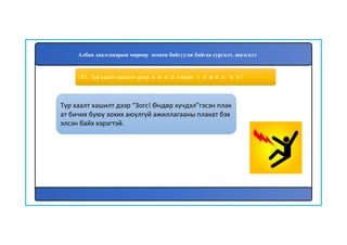 184
Түр хаалт хашилт дээр “Зогс! Өндөр хүчдэл”гэсэн плак
ат бичих буюу зохих аюулгүй ажиллагааны плакат бэх
элсэн байх хэрэгтэй.
183. Түр хаалт хашилт дээр ямар плакат тавих вэ?
Албан даалгаварын мөрөөр зохион байгуулж байгаа сургалт, шалгалт
 