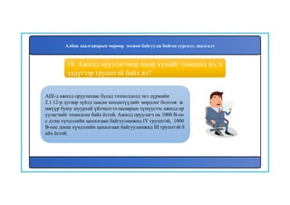 19
АШ-д ажилд оруулахаас бусад тохиолдолд энэ дүрмийн
2.1.12-р дугаар зүйлд заасан нөхцөлүүдийг мөрдлөг болгож ж
ижүүр буюу шуурхай үйлчилгээ-засварын хүмүүсээс ажилд ор
уулагчийг томилсон байх ёстой. Ажилд оруулагч нь 1000 В-оо
с дээш хүчдэлийн цахилгаан байгууламжид IY групптэй, 1000
В-оос доош хүчдэлийн цахилгаан байгууламжид III групптэй б
айх ёстой.
18. Ажилд оруулагчаар ямар хүнийг томилох вэ, х
эддүгээр групптэй байх вэ?
Албан даалгаварын мөрөөр зохион байгуулж байгаа сургалт, шалгалт
 