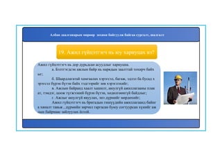 20
Ажил гүйцэтгэгч нь дор дурьдсан асуудлыг хариуцна.
а. Бэлтгэгдсэн ажлын байр нь нарядын заалттай тохирч байх
ыг;
б. Шаардлагатай хамгаалах хэрэгсэл, багаж, эдлэл ба бусад х
эрэгсэл бүрэн бүтэн байх тэдгээрийг зөв хэрэглэхийг;
в. Ажлын байранд хаалт хашилт, аюулгүй ажиллагааны плак
ат, тэмдэг, цоож түгжээний бүрэн бүтэн, хөдөлгөөнгүй байдлыг;
г. Ажлыг аюулгүй явуулах, энэ дүрмийг мөрдөхийг;
Ажил гүйцэтгэгч нь бригадын гишүүдийн ажиллагаанд байнг
а хяналт тавьж , дүрмийн зөрчил гаргасан буюу согтуурсан хүнийг аж
лын байрнаас зайлуулах ёстой.
19. Ажил гүйцэтгэгч нь юу хариуцах вэ?
Албан даалгаварын мөрөөр зохион байгуулж байгаа сургалт, шалгалт
 