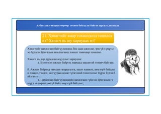 22
Хянагчийг цахилгаан байгууламжид бие даан ажиллах эрхгүй хүмүүсэ
эс бүрдсэн бригадын ажиллагаанд хяналт тавихаар томилно.
Хянагч нь дор дурьдсан асуудлыг хариуцна:
а. Бэлтгэсэн ажлын байр нь нарядад заасантай тохирч байгааг;
б. Ажлын байранд тавьсан газардуулга, хаалт хашилт, аюулгүй байдлы
н плакат, тэмдэг, залгуурын цоож түгжээний тоноглолыг бүрэн бүтэн б
айлгахыг;
в. Цахилгаан байгууламжийн цахилгаан гүйдэлд бригадын ги
шүүд нь нэрвэгдэхгүй байх аюулгүй байдлыг;
21. Хянагчийг ямар тохиолдолд томилох
вэ? Хянагч нь юу хариуцах вэ?
Албан даалгаварын мөрөөр зохион байгуулж байгаа сургалт, шалгалт
 