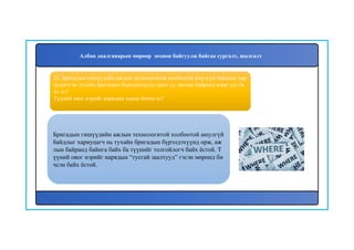 23
Бригадын гишүүдийн ажлын технологитой холбоотой аюулгүй
байдлыг хариуцагч нь тухайн бригадын бүрэлдэхүүнд орж, аж
лын байранд байнга байх ба түүнийг толгойлогч байх ёстой. Т
үүний овог нэрийг нарядын “тусгай заалтууд” гэсэн мөрөнд би
чсэн байх ёстой.
22. Бригадын гишүүдийн ажлын технологитой холбоотой аюулгүй байдлыг хар
иуцагч нь тухайн бригадын бүрэлдэхүүнд орох уу, ажлын байранд ямар үед ба
йх вэ?
Түүний овог нэрийг нарядын хаана бичих вэ?
Албан даалгаварын мөрөөр зохион байгуулж байгаа сургалт, шалгалт
 
