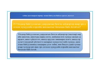 26
Үйлдвэр байгууллагын удирдлагын бичгэн шйдвэрээр (заалтаар) өөр
ийн ажилтан, ажилчдад наряд олгох, шийдвэр өгөх хүмүүс ажлын уд
ирдагч, ажил гүйцэтгэгч, ажилд оруулах зөвшөөрөл өгөгч, ажилд ор
уулагч (шуурхай үйлчилгээ-засварын хүмүүсээс) хийх хүмүүс, цахи
лгаан байгууламжид ганцаараа үзлэг хийж, мөн биедээ удаан хугаца
агаар түлхүүр авч явах эрх олгосон хүмүүсийн нэрсийн жагсаалтыг
баталсан байх ёстой.
25.Үйлдвэр байгууллагын удирдлагын бичгэн шйдвэрээр ямар эрх о
лгосон хүмүүсийн нэрсийн жагсаалтыг баталсан байх ёстой вэ?
Албан даалгаварын мөрөөр зохион байгуулж байгаа сургалт, шалгалт
 