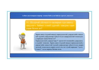 32
Зарим ажил (түүний явцад) хариуцлагатай удирдагчийн хяналт
тай түүний удирдлагаар гүйцэтгэгдэх шаардлагатай тохиолдол
д нарядын хаана бичих вэ?
Хариуцлагатай удирдагчаар Y групптэй техникийн удирдлагы
н хүнийг томилно. Зарим ажил (түүний явцад) хариуцлагатай у
дирдагчийн хяналттай түүний удирдлагаар гүйцэтгэгдэх шаард
лагатай тохиолдолд наряд олгогч нь энэ тухай нарядын “тусга
й заалт” гэсэн мөрөнд бичиж өгнө.
31. Шуурхай үйлчилгээ-засварын хүн ажилд
оруулагч байвал хэний үүргийг хавсран хари
уцаж болох вэ?
Албан даалгаварын мөрөөр зохион байгуулж байгаа сургалт, шалгалт
 