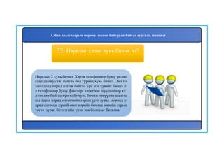 34
Нарядыг 2 хувь бичнэ. Хэрэв телефоноор буюу радио
гаар дамжуулж байгаа бол гурван хувь бичнэ. Энэ то
хиолдолд наряд олгож байгаа хүн нэг хувийг бичих б
а телефоноор буюу факсаар, электрон шуудангаар хү
лээн авч байгаа хүн хоёр хувь бичиж эргүүлэн шалгас
ны дараа наряд олгогчийн гарын үсэг зурах мөрөнд н
аряд олгосон хүний овог нэрийг бичээд өөрийн гарын
үсгээ зурж бичлэгийн үнэн зөв болохыг батална.
33. Нарядыг хэдэн хувь бичих вэ?
Албан даалгаварын мөрөөр зохион байгуулж байгаа сургалт, шалгалт
 