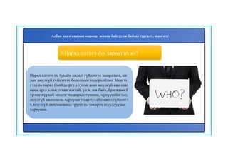 4
Наряд олгогч нь тухайн ажлыг гүйцэтгэх шаардлага, аж
лыг аюулгүй гүйцэтгэх бололцоог тодорхойлно. Мөн эт
гээд нь наряд (шийдвэрт)-д тусгагдсан аюулгүй ажиллаг
ааны арга хэмжээ хангалттай, үнэн зөв байх, бригадын б
үрэлдэхүүний мэдлэг чадварын түвшин, хүмүүсийн тоо,
аюулгүй ажиллагаа хариуцагч нар тухайн ажил гүйцэтгэ
х аюулгүй ажиллагааны групп нь тохирох асуудлуудыг
хариуцна.
3.Наряд олгогч юу хариуцах вэ?
Албан даалгаварын мөрөөр зохион байгуулж байгаа сургалт, шалгалт
 