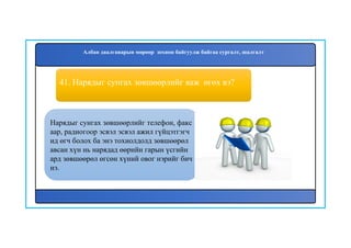 42
41. Нарядыг сунгах зөвшөөрлийг яаж өгөх вэ?
Нарядыг сунгах зөвшөөрлийг телефон, факс
аар, радиогоор эсвэл эсвэл ажил гүйцэтгэгч
ид өгч болох ба энэ тохиолдолд зөвшөөрөл
авсан хүн нь нарядад өөрийн гарын үсгийн
ард зөвшөөрөл өгсөн хүний овог нэрийг бич
нэ.
Албан даалгаварын мөрөөр зохион байгуулж байгаа сургалт, шалгалт
 