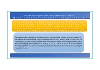 73. Реле хамгаалалт, автоматик, хоёрдогч хэлхээ,
телемеханик, холбоо, залуур (привод) ба таслах з
алгах аппаратуудын удирдлагын шүүгээнд угсра
лт, засвар, ашиглалтын ажил гүйцэтгэх явцад тэд
гээр нь хүчдэлтэй эсэхээс хамааралгүй дээрх т
оноглолуудыг ажил гүйцэтгэгч таслах буюу зал
гаж болох уу? Ямар хүмүүсийн зөвшөөрөлтэй бол рел
е хамгаалалт, цахилгаан автоматикийн тоногло
лыг ажиллуулан шалгаж болох вэ?
Реле хамгаалалт, автоматик, хоёрдогч хэлхээ, телемеханик, холбоо, залуур (привод) ба
таслах залгах аппаратуудын удирдлагын шүүгээнд угсралт, засвар, ашиглалтын ажил гүй
цэтгэх явцад тэдгээр нь хүчдэлтэй эсэхээс хамааралгүй дээрх тоноглолуудыг ажил гүйцэ
тгэгч таслах буюу залгаж болох ба шуурхай ажиллагааны хүмүүси
йн зөвшөөрөлтэй бол реле хамгаалалт, цахилгаан автоматикийн тоноглолыг ажиллуула
н шалгаж болно.
Албан даалгаварын мөрөөр зохион байгуулж байгаа сургалт, шалгалт
 