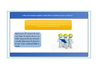 82
Бригадын III групптэй гиш
үүн бүрт II групптэй нэг хү
нийг оруулж болох боловч
тухайн бригадад II групптэ
й хүн 3-аас олонгүй байх ё
стой.
81. Бригадын III групптэй гишүүн бүрт II групптэй хэдэн х
үнийг оруулж болох боловч тухайн бригадад II групптэй хү
н хэдээс олонгүй байх ёстой вэ?
Албан даалгаварын мөрөөр зохион байгуулж байгаа сургалт, шалгалт
 