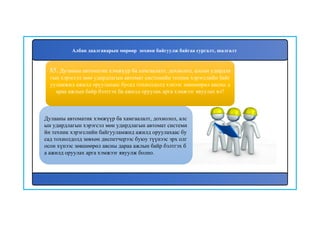 86
Дулааны автоматик хэмжүүр ба хамгаалалт, дохиолол, алс
ын удирдлагын хэрэгсэл мөн удирдлагын автомат системи
йн техник хэрэгслийн байгууламжид ажилд оруулахаас бу
сад тохиолдолд зөвхөн диспетчерээс буюу түүнээс эрх олг
осон хүнээс зөвшөөрөл авсны дараа ажлын байр бэлтгэх б
а ажилд оруулах арга хэмжээг явуулж болно.
85. Дулааны автоматик хэмжүүр ба хамгаалалт, дохиолол, алсын удирдла
гын хэрэгсэл мөн удирдлагын автомат системийн техник хэрэгслийн байг
ууламжид ажилд оруулахаас бусад тохиолдолд хэнээс зөвшөөрөл авсны д
араа ажлын байр бэлтгэх ба ажилд оруулах арга хэмжээг явуулах вэ?
Албан даалгаварын мөрөөр зохион байгуулж байгаа сургалт, шалгалт
 