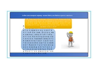 90
Ажлын байрыг бэлтгэ
х явцад авч байгаа а
рга хэмжээ нь ханга
лттай ба зөв болох, мө
н ажлыг аюулгүй гүйц
этгэх бололцооны эр
гэлзээ төрвөл (аюулгү
й ажиллагааг хангах
техникийн арга хэмж
ээг бүрэн тусгасан ш
инэ наряд олготол х
угацаанд) ажлын бай
р бэлтгэх ажиллагаа
г зогсоох ёстой.
89. Ажлын байрыг бэлтгэх явцад ав
ч байгаа арга хэмжээ нь хангалтт
ай ба зөв болох, мөн ажлыг аюулгүй
гүйцэтгэх бололцооны эргэлзээ т
өрвөл яах вэ?
Албан даалгаварын мөрөөр зохион байгуулж байгаа сургалт, шалгалт
 